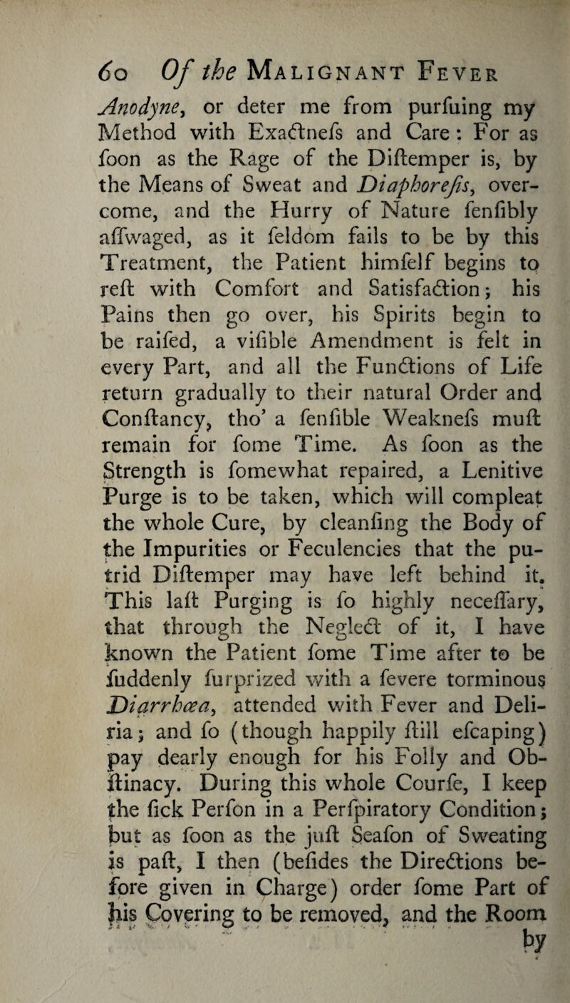 Anodyne, or deter me from purfuing my Method with Exaftnefs and Care: For as foon as the Rage of the Diftemper is, by the Means of Sweat and Diaphorefis, over¬ come, and the Hurry of Nature fenfibly affwaged, as it feldom fails to be by this Treatment, the Patient himfelf begins to reft with Comfort and Satisfaction; his Pains then go over, his Spirits begin to be raifed, a vifible Amendment is felt in every Part, and all the Functions of Life return gradually to their natural Order and Conftancy, tho’ a feniible Weaknefs mu ft remain for fome Time. As foon as the Strength is fomewhat repaired, a Lenitive Purge is to be taken, which will compleat the whole Cure, by cleanfing the Body of the Impurities or Feculencies that the pu¬ trid Diftemper may have left behind it. This laft Purging is fo highly neceffary, that through the NegleCt of it, I have known the Patient fome Time after to be - fuddenly fur prized with a fevere torminous Diarrhcea, attended with Fever and Deli- ria; and fo (though happily ftill efcaping) pay dearly enough for his Folly and Ob- itinacy. During this whole Courfe, I keep the fick Perfon in a Perfpiratory Condition; but as foon as the juft Seafon of Sweating is paft, I then (befides the Directions be¬ fore given in Charge) order fome Part of his Covering to be removed, and the Room