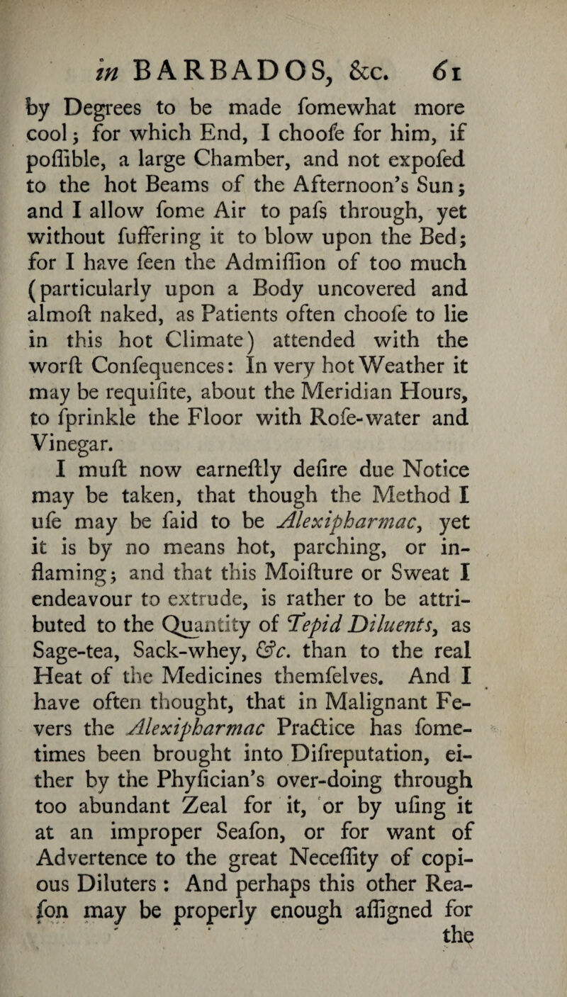 by Degrees to be made fomewhat more cool ; for which End, I choofe for him, if poffible, a large Chamber, and not expofed to the hot Beams of the Afternoon’s Sun; and I allow fome Air to pafs through, yet without fuffering it to blow upon the Bed; for I have feen the Admiffion of too much (particularly upon a Body uncovered and almoft naked, as Patients often choofe to lie in this hot Climate) attended with the word Confequences: In very hot Weather it may be requifite, about the Meridian Hours, to fprinkle the Floor with Rofe-water and Vinegar. I mu ft now earneftly defire due Notice may be taken, that though the Method I ufe may be faid to be Alexipharmac, yet it is by no means hot, parching, or in¬ flaming; and that this Moifture or Sweat I endeavour to extrude, is rather to be attri¬ buted to the Quantity of Tepid Diluents, as Sage-tea, Sack-whey, &c. than to the real Heat of the Medicines themfelves. And I have often thought, that in Malignant Fe¬ vers the Alexipharmac Practice has fome- times been brought into Difreputation, ei¬ ther by the Phyfician’s over-doing through too abundant Zeal for it, or by ufing it at an improper Seafon, or for want of Advertence to the great Neceffity of copi¬ ous Diluters: And perhaps this other Rea- fon may be properly enough afligned for
