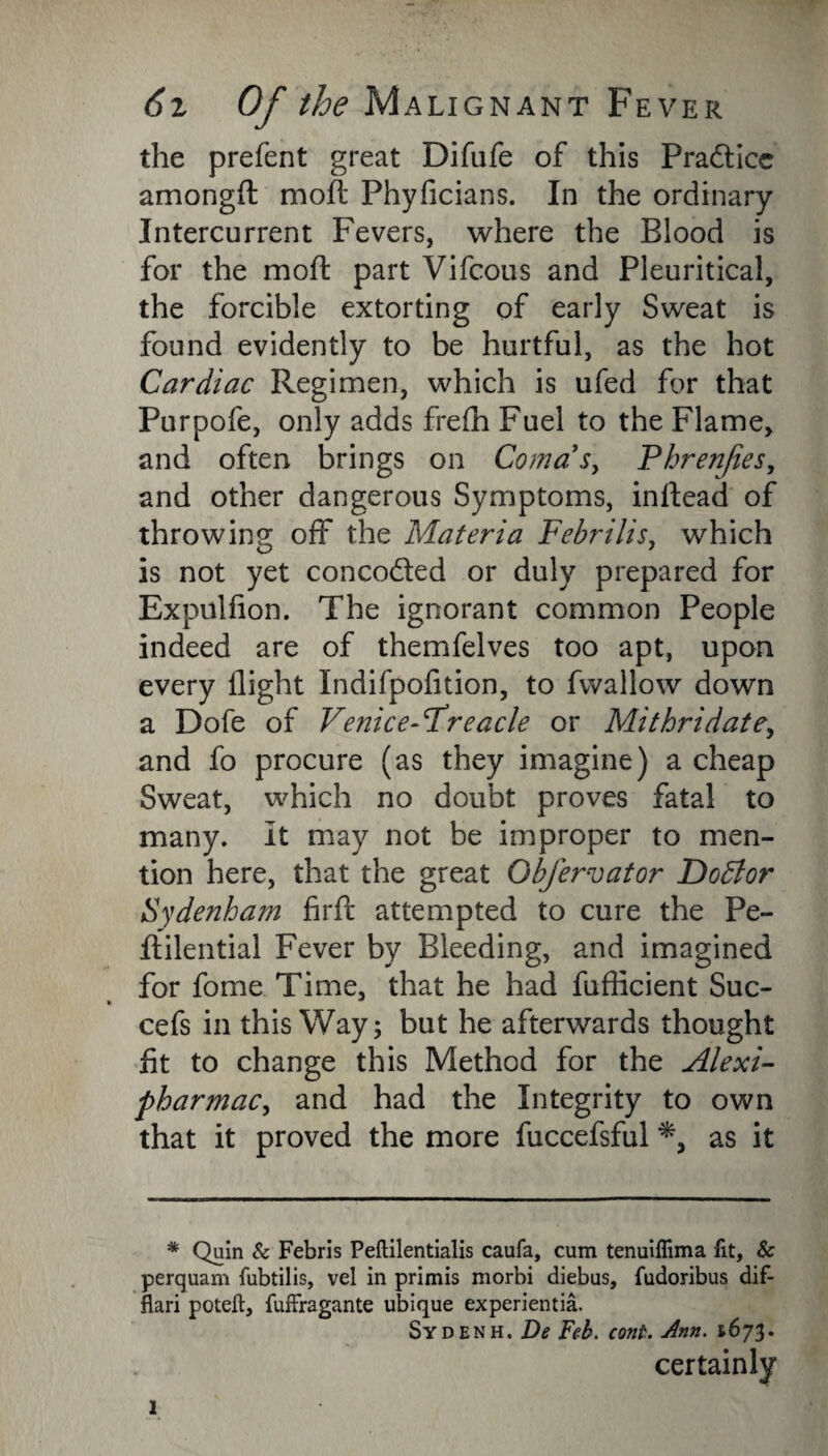 the prefent great Difufe of this Pradicc amongft mofl: Phyficians. In the ordinary Intercurrent Fevers, where the Blood is for the mod: part Vifcous and Pleuritical, the forcible extorting of early Sweat is found evidently to be hurtful, as the hot Cardiac Regimen, which is ufed for that Purpofe, only adds frefh Fuel to the Flame, and often brings on Coma's^ Phrenjies, and other dangerous Symptoms, inrtead of throwing off the Materia Febrilis, which is not yet conceded or duly prepared for Expulfion. The ignorant common People indeed are of themfelves too apt, upon every flight Indifpofition, to fwallow down a Dofe of Venice-Freacle or Mithridate, and fo procure (as they imagine) a cheap Sweat, which no doubt proves fatal to many. It may not be improper to men¬ tion here, that the great Obfervator Dodlor Sydenham firft attempted to cure the Pe- flilential Fever by Bleeding, and imagined for fome Time, that he had fufticient Suc- cefs in this Way; but he afterwards thought fit to change this Method for the Alexi- pharmac, and had the Integrity to own that it proved the more fuccefsful as it * Quin & Febris Peftilentialis caufa, cum tenuiflima fit, & perquam fubtilis, vel in primis morbi diebus, fudoribus dif- flari poteft, fuffragante ubique experientia. Sydenh. De Feb. cont. Ann. 1673. certainly