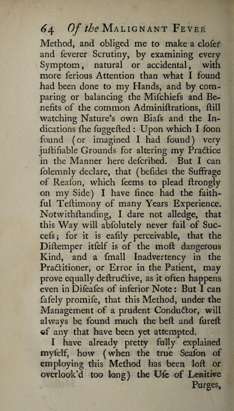 Method, and obliged me to make a clofer and feverer Scrutiny, by examining every Symptom, natural or accidental, with more ferious Attention than what I found had been done to my Hands, and by com¬ paring or balancing the Mifchiefs and Be¬ nefits of the common Adminiftrations, flill watching Nature’s own Biafs and the In¬ dications fhe fuggefted : Upon which I foon found (or imagined I had found) very juftifiable Grounds for altering my Pra&ice in the Manner here defcribed. But I can folemnly declare, that (befides the Suffrage of Reafon, which feems to plead ftrongly on my Side) I have fince had the faith¬ ful Teftimony of many Years Experience. Notwithflanding, I dare not alledge, that this Way will abfolutely never fail of Suc- cefs; for it is eafily perceivable, that the Diftemper itfelf is of the moft dangerous Kind, and a fmall Inadvertency in the Pra&itioner, or Error in the Patient, may prove equally deftruddve, as it often happens even in Difeafes of inferior Note: But I can fafely promife, that this Method, under the Management of a prudent Conductor, will always be found much the bed: and fureft ©f any that have been yet attempted. I have already pretty fully explained myfelf, how (when the true Seafon of employing this Method has been loft or overlook’d too long) the Ufe of Lenitive Purges,