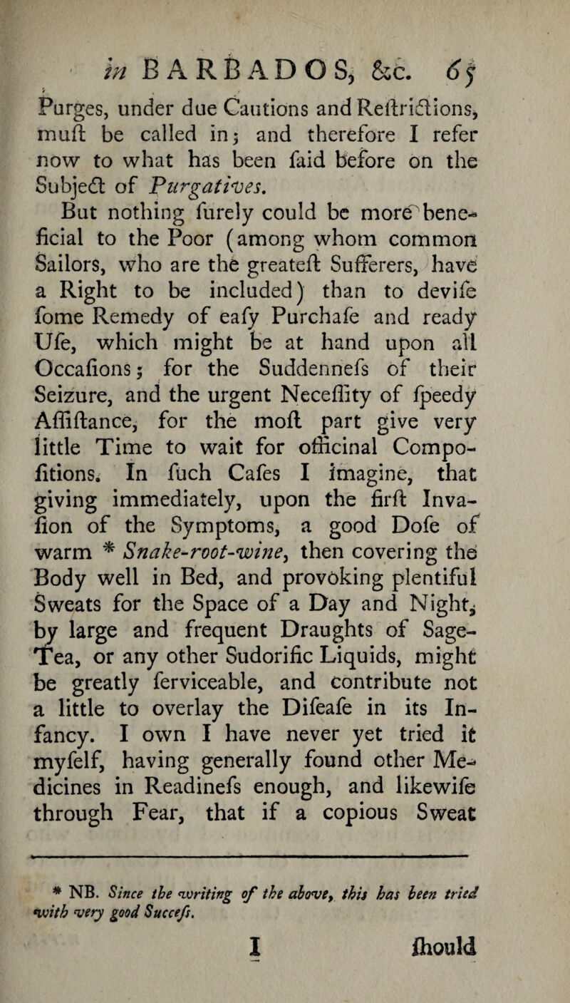 Purges, under due Cautions and Reltridions, muft be called in; and therefore I refer now to what has been faid before on the Subject of 'Purgatives. But nothing furely could be more bene¬ ficial to the Poor (among whom common Sailors, who are the greatefl; Sufferers, have a Right to be included) than to devife fome Remedy of eafy Purchafe and ready Ufe, which might be at hand upon all Occafions; for the Suddennefs of their Seizure, and the urgent Necefiity of fpeedy Affiftance, for the mofl part give very little Time to wait for officinal Compo- fitions. In fuch Cafes I imagine, that giving immediately, upon the firft Inva- fion of the Symptoms, a good Dofe of warm * * »Snake-root-wine, then covering the Body well in Bed, and provoking plentiful Sweats for the Space of a Day and Night* by large and frequent Draughts of Sage- Tea, or any other Sudorific Liquids, might be greatly ferviceable, and contribute not a little to overlay the Difeafe in its In¬ fancy. I own I have never yet tried it myfelf, having generally found other Me¬ dicines in Readinefs enough, and likewife through Fear, that if a copious Sweat * NB. Since the rwriting of the above, this has been tried *with very good Succefs.