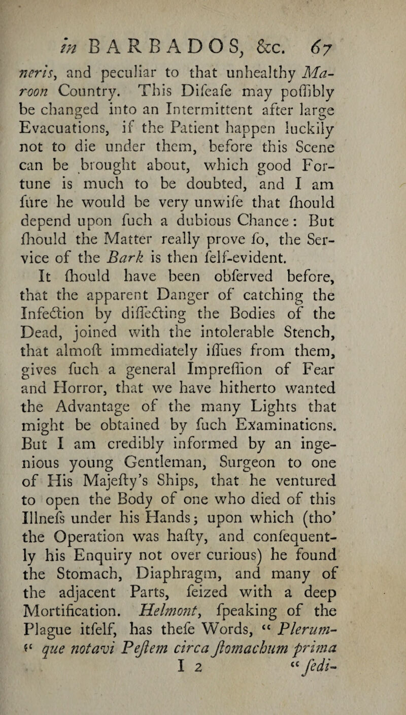 neris, and peculiar to that unhealthy Ma¬ roon Country. This Difeafe may poffibly be changed into an Intermittent after large Evacuations, if the Patient happen luckily not to die under them, before this Scene can be brought about, which good For¬ tune is much to be doubted, and I am fure he would be very unwife that fhould depend upon fuch a dubious Chance: But fhould the Matter really prove fo, the Ser¬ vice of the Bark is then ielf-evident. It fhould have been obferved before, that the apparent Danger of catching the Infection by difieefting the Bodies of the Dead, joined with the intolerable Stench, that almoft immediately iffues from them, gives fuch a general Impredion of Fear and Horror, that we have hitherto wanted the Advantage of the many Lights that might be obtained by fuch Examinations. But I am credibly informed by an inge¬ nious young Gentleman, Surgeon to one of His Majefty’s Ships, that he ventured to open the Body of one who died of this Ulnefs under his Hands; upon which (tho* the Operation was hafty, and confequent- ly his Enquiry not over curious) he found the Stomach, Diaphragm, and many of the adjacent Parts, feized with a deep Mortification. Helmo?iti fpeaking of the Plague itfelf, has thefe Words, “ Plerum- *£ que notavi Pejtem circa Jlomachum prim a I 2 <c fed'i-