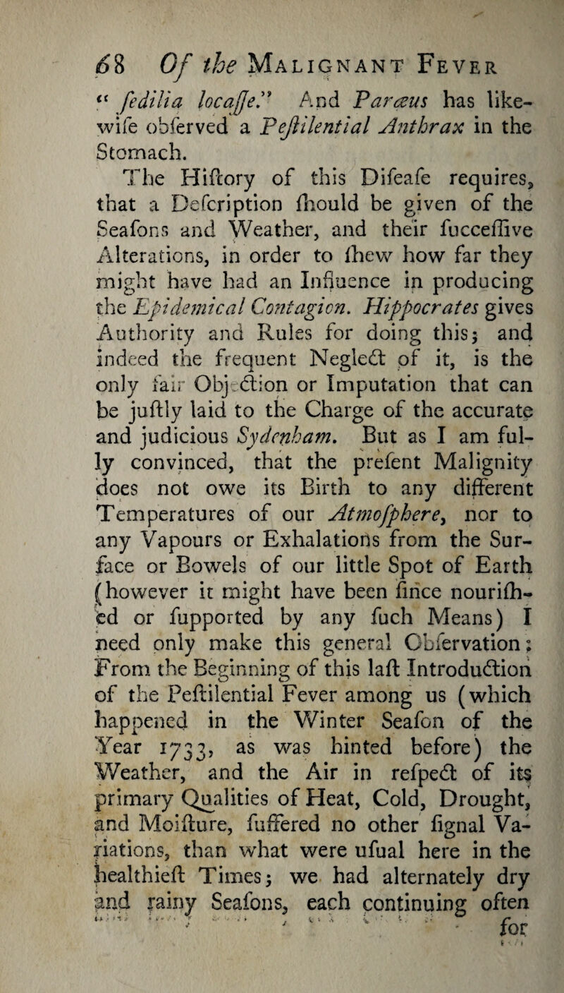 (( fedilia locaffeAnd Parents has like- wife ohferved a Pejlilential Anthrax in the Stomach. The Hifcory of this Difeafe requires, that a Defer!ption fhould be given of the Seafons and Weather, and their fucceflive Alterations, in order to fhew how far they might have had an Influence in producing the Epidemical Contagion. Hippocrates gives Authority and Rules for doing this5 and indeed the frequent Neglect of it, is the only fair Obj (Sion or Imputation that can be juftly laid to the Charge of the accurate and judicious Sydenham. But as I am ful¬ ly convinced, that the prefent Malignity does not owe its Birth to any different Temperatures of our Atmofphere, nor to any Vapours or Exhalations from the Sur¬ face or Bowels of our little Spot of Earth (however it might have been fince nourifh- fcd or fupported by any fuch Means) I need only make this general Obfervation; From the Beginning of this laft Introduction of the Peftilential Fever among us (which happened in the Winter Seafon of the Year 1733, as was hinted before) the Weather, and the Air in refpeCt of its primary Qualities of Heat, Cold, Drought, and Moifture, fuffered no other fignal Va¬ riations, than what were ufual here in the healthieft Times; we had alternately dry and rainy Seafons, each continuing often ^  - ■ for