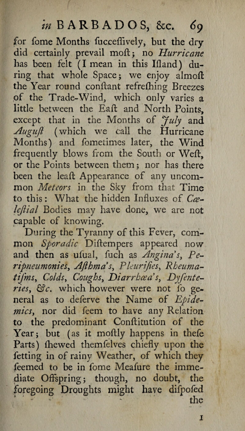 for fome Months fuccefiively, but the dry did certainly prevail moil; no Hurricane has been felt (I mean in this Ifland) du¬ ring that whole Space; we enjoy almoft the Year round conftant refrefhing Breezes of the Trade-Wind, which only varies a little between the Eaft and North Points, except that in the Months of July and Augujl (which we call the Hurricane Months) and fometimes later, the Wind frequently blows from the South or Weft, or the Points between them; nor has there been the leaft Appearance of any uncom¬ mon Meteors in the Sky from that Time to this: What the hidden Influxes of Coe- lejiial Bodies may have done, we are not capable of knowing. During the Tyranny of this Fever, com¬ mon Sporadic Diftempers appeared now and then as ufual, fuch as Angina s, Pe- ripneumonies, Afthmas, Pleurifies, Rheuma- tifms, Colds, Coughs, Diarrhoea1 s, Dyjeate¬ ries, &c. which however were not fo ge¬ neral as to deferve the Name of Epide¬ mics, nor did feem to have any Relation to the predominant Conftitution of the Year; but (as it moftly happens in thefe Parts) (hewed themfelves chiefly upon the fetting in of rainy Weather, of which they feemed to be in fome Meafure the imme¬ diate Offspring; though, no doubt, the foregoing Droughts might have difpofed i