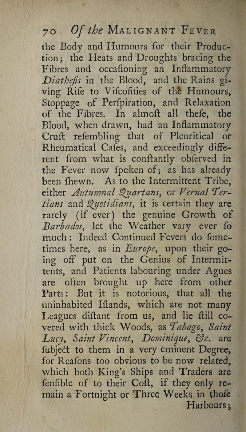 the Body and Humours for their Produc¬ tion; the Heats and Droughts bracing the Fibres and occahoning an Inflammatory Diatbefis in the Blood, and the Rains gi¬ ving Rife to Vifcofities of thS Humours, Stoppage of Perfpiration, and Relaxation of the Fibres. In aim oft all thefe, the Blood, when drawn, had an Inflammatory Cruft refembling that of Pleuritical or Rheumatical Cafes, and exceedingly diffe¬ rent from what is conftantly obferved in the Fever now fpoken of; as has already been fnewn. As to the Intermittent Tribe, either Autumnal Quartans, or Vernal Ter¬ tians and Quotidians, it is certain they are rarely (if ever) the genuine Growth of Barbados, let the Weather vary ever fo much: Indeed Continued Fevers do fome- times here, as in Europe, upon their go¬ ing off put on the Genius of Intermit- tents, and Patients labouring under Agues are often brought up here from other Parts: But it is notorious, that all the uninhabited Iflands, which are not many Leagues diftant from us, and lie ftill co¬ vered with thick Woods, as Tabago, Saint Lucy, Saint Vincent, Do?ninique, &c. are fubjed to them in a very eminent Degree, for Reafons too obvious to be now related, which both King’s Ships and Traders are fenfible of to their Coft, if they only re¬ main a Fortnight or Three Weeks in thofe Harbours;