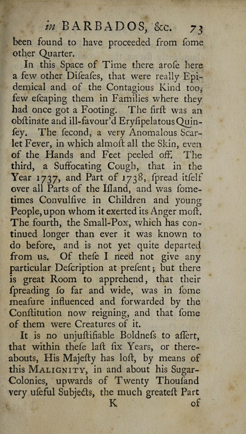 been found to have proceeded from fome other Quarter. In this Space of Time there arofe here a few other Difeafes, that were really Epi¬ demical and of the Contagious Kind too* few efcaping them in Families where they had once got a Footing. The firft was an obftinate and ill-favour’d EryfipelatousQujn- fey. The fecond, a very Anomalous Scar¬ let Fever, in which almoft all the Skin, even of the Hands and Feet peeled off. The third, a Suffocating Cough, that in the Year 1737, and Part of J738, fpread itfelf over all Parts of the Ifland, and was fome- times Convulfive in Children and young People, upon whom it exerted its Anger moft, The fourth, the Small-Pox, which has con¬ tinued longer than ever it was known to do before, and is not yet quite departed from us. Of thefe I need not give any particular Defcription at prefent; but there is great Room to apprehend, that their fpreading fo far and wide, was in fome meafure influenced and forwarded by the Conftitution now reigning, and that fome of them were Creatures of it. It is no unjuftifiable Boldnefs to affert, that within thefe laft fix Years, or there¬ abouts, His Majefty has loft, by means of this Malignity, in and about his Sugar- Colonies, upwards of Twenty Thoufand very ufeful Subjeds, the much greateft Part K of
