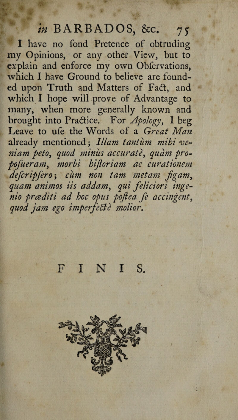 in BARBADOS, &c. 75 I have no fond Pretence of obtruding my Opinions, or any other View, but to explain and enforce my own Obfervations, which I have Ground to believe are found¬ ed upon Truth and Matters of Fad, and which I hope will prove of Advantage to many, when more generally known and brought into Pradice. For Apology, I beg Leave to ufe the Words of a Great Man already mentioned; Illam tantum mihi ve- niam peto, quod ?niniis accurate, qudm pro- pofueram, morbi hijloriam ac curationem defcripfero; cum non tarn met am jigamy quam animos iis addam, qui feliciori inge- nio prcediti ad hoc opus pojlea fe accingenty quod jam ego imperfecte molior. FINIS. 1