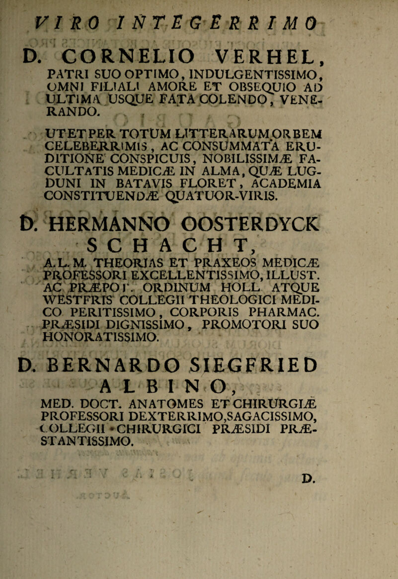 VIRO INTEGERRIMO D. CORNELIO VERHEL, PATRI SUO OPTIMO, INDULGENTISSIMO, OMNI FILIALI AMORE ET OBSEQUIO AD ULTIMA USQUE FATA COLENDO, VENE¬ RANDO. UT ET PER TOTUM LITTERARUM ORBEM CELEBERRIMIS , AC CONSUMMATA ERU¬ DITIONE CONSPICUIS, NOBILISSIMAE FA¬ CULTATIS MEDICE IN ALMA, QUE LUG¬ DUNI IN BATAVIS FLORET, ACADEMIA CONSTITUENDAE QUATUOR-VIRIS. D; HERMANNO OOSTERDYCK SC H ACH T, A.L.M. THEORIAS ET PRAXEOS MEDICE PROFESSORI EXCELLENTISSIMO, ILLUST. AC PREPOF. ORDINUM HOLL ATQUE WESTFRIS COLLEGII THEOLOGICI MEDI¬ CO PERITISSIMO, CORPORIS PHARMAC. PRaESIDI DIGNISSIMO, PROMOTORI SUO HONORATISSIMO. D, BERNARDO SIEGFRIED A L B I N O, MED. DOCT. ANATOMES ET CHIRURGLE PROFESSORI DEXTERRIMO.SAGACISSIMO, COLLEGII * CHIRURGICI PRaESIDI PRE- STANTISSIMO.