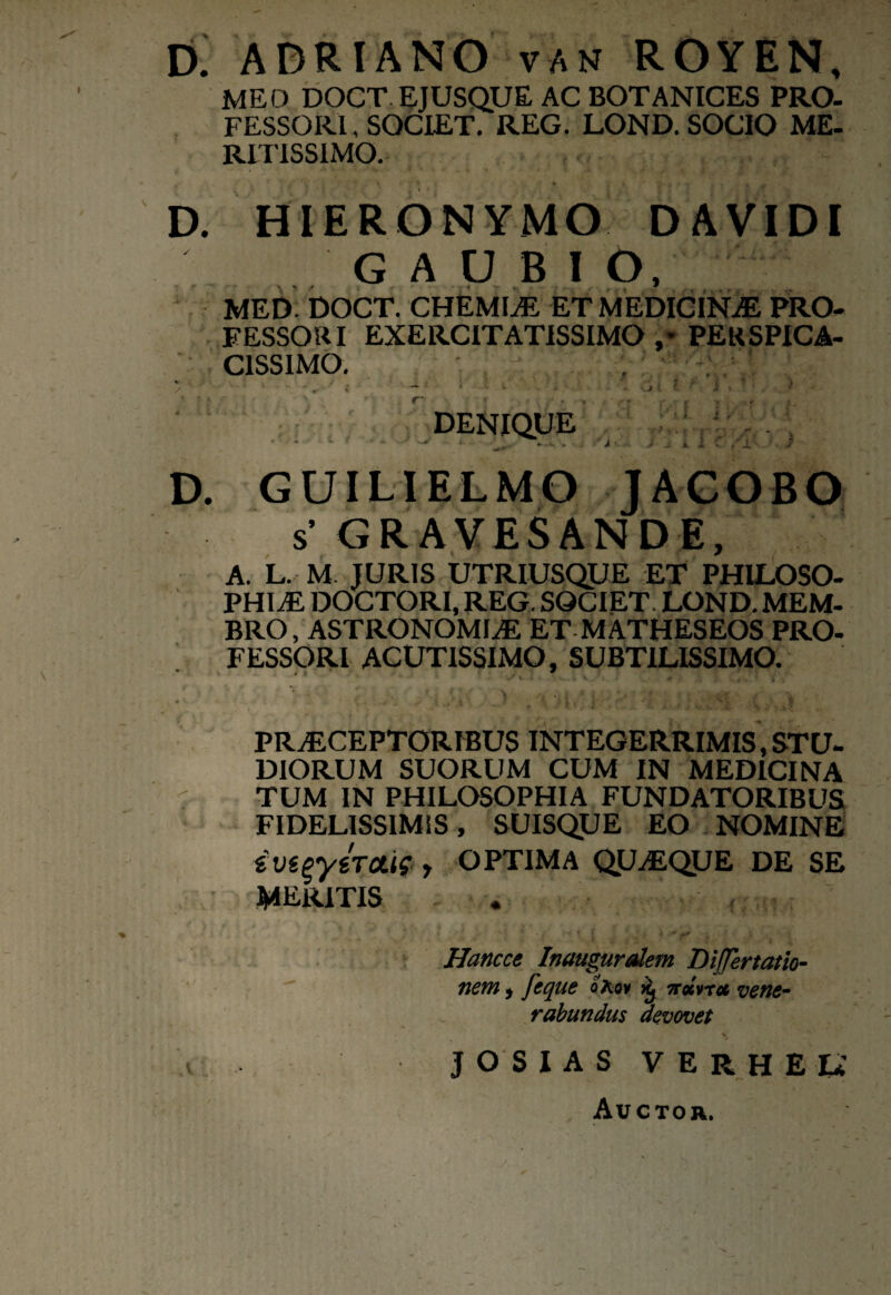 D. ADRIANO van ROYEN, MEO DOCT EJUSQUE AC BOTANICES PRO¬ FESSORI, SOCIET. REG. LOND. SOCIO ME¬ RITISSIMO. D. HIERONYMO DAVIDI GAOBIO, MED DOCT. CHEMIaE ET MEDICINAE PRO¬ FESSOR I EXERCITATISSIMO ,* PERSPICA¬ CISSIMO. . ' DENIQUE D. GUILIELMO JACOBO s’ GRAVESANDE, A. L. M. JURIS UTRIUSQUE ET PHILOSO¬ PHIAE DOCTORI, REG. SOCIET. LOND. MEM¬ BRO, ASTRONOMIaE ET MATHESEOS PRO¬ FESSORI ACUTISSIMO, SUBTILISSIMO. PRAECEPTORIBUS INTEGERRIMIS, STU¬ DIORUM SUORUM CUM IN MEDICINA TUM IN PHILOSOPHIA FUNDATORIBUS FIDELISSIMIS , SUISQUE EO NOMINE y OPTIMA QUaEQUE DE SE MERITIS <* •, < i . • ' ' - ‘ i Hancce Inauguraiem DiJJertatio- nem 9 feque oKqv 7rocvrct vene¬ rabundus devovet JOSIAS verhee Auctor. v