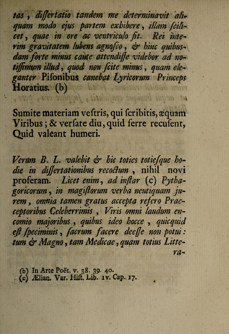 tas , differtatio tandem me determinavit ali* quam modo ejus partem exhibere, 'ilhtm fcili- cet, quae in ore ac ventriculo fit. Rei 'inte- rim gravitatem lubens agnofco, & hinc quibus¬ dam forte minus caute attendiffe videbor ad no- tififimum illud, quod non fiiit e minus, quam ele¬ ganter Pifonibus canebat Lyricorum Princeps Horatius, (b) ‘ f ■ ' v; ' \ t 4 '*• \ • ■ » , 4 » , -t » * * * » * ’ \ a l v v * ■', 1 •** ;4 ’* '■ t\. Sumite materiam veftris, qui fcribitis, aequam Viribus; & verfate diu,quid ferre recufent, Quid valeant humeri. •- . V , v Venlm B. L. valebit & hic toties totiefique ho¬ die in differt ationibus recoBum , nihil novi proferam. Licet enim, ad inftar (c) Pytha¬ goricorum , in magi florum verba neutiquam ju¬ rem , omnia tamen gratus accepta refero Prae¬ ceptoribus Celeberrimis , Viris omni laudum en- comio majoribus, quibus ideo hocce , quicquid efi fpeciminis, facrum facere deeffe non potui: tum & Magno, tam Medicae, quam totius Litte¬ ra¬ ta)) In Arte Poet. v. 38. 39- 40.