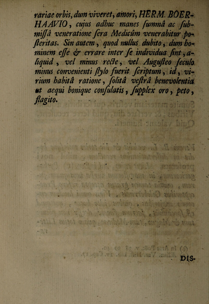 t variae orbis, dum viveret, amori, HERM. BOER- HA AVIO, cujus adhuc manes fummd ac fub- mijjd veneratione fera Medicum venerabitur po- feritas. Sin autem, quod nullus dubito, dum ho¬ minem ejje & errare inter fe individua fint, a- liquid , vel minus reBe, vel Augufteo Jeculo minus convenienti ftylo fuerit fcriptum, id, vi¬ rium habitd ratione, folitd veftrd benevolentia ut aequi bonique confutatis, fupplex oro, peto, flagito. , . - - . i