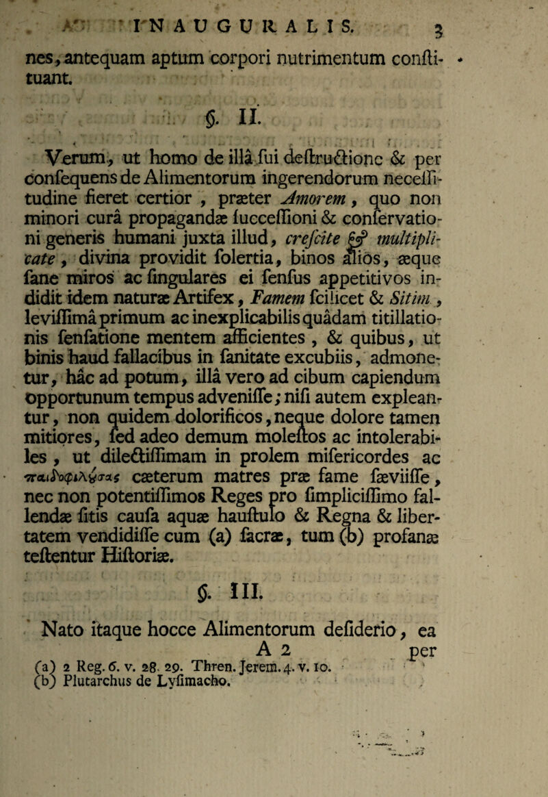 nes, antequam aptum corpori nutrimentum confli- tuant. II. 1 « • ; - *• ' o • • t • . -. /, .. 4 r * I » Verum, ut homo de illa fui deltm&ionc & per confequens de Alimentorum ingerendorum neceffi- tudine fieret certior , praeter Amorem, quo non minori cura propaganda! lucceffioni & confervatio- ni generis humani juxta illud, crefcite J5P multipli¬ cate , divina providit folertia, binos alios, aeque fane miros ac Angulares ei fenfus appetitivos in¬ didit idem natura Artifex, Famem fci licet & Sitim , leviflima primum ac inexplicabilis quadam titillatio¬ nis fenfatione mentem afficientes , & quibus, ut binis haud fallacibus in fanitate excubiis, admone¬ tur, hac ad potum, illa vero ad cibum capiendum opportunum tempus adveniffe; nifi autem explean¬ tur , non quidem dolorificos, neque dolore tamen mitiores, fed adeo demum moleuos ac intolerabi¬ les , ut diledtiflimam in prolem mifericordes ac •sraii^Ava-as caeterum matres pra fame faeviiffe, nec non potentiflimos Reges pro fimplicillimo fal¬ lendae litis caufa aquae hauftulo & Regna & liber¬ tatem vendidiffe cum (a) facra, tum (b) profanae teftentur Hiftoriae. \ §. III. 0 * » * X . ' . ' ’ ' *. I • Nato itaque hocce Alimentorum defiderio, ea A 2 per (a) 2 Reg. 6. v. 28. 29. Thren. Jerem.4. v. 10. (b) Plutarchus de Lyfimacho.