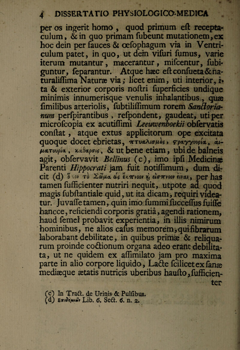 per os ingerit homo , quod primum eft recepta¬ culum, &in quo primam fubeunt mutationem, ex hoc dein per fauces & oefophagum via in Ventri¬ culum patet, in quo, ut dein vifuri fumus, varie iterum mutantur, macerantur, mifcentur, fubi- guntur, feparantur. Atque haec eftconfueta&na- turaliflima Naturae via; licet enim, uti interior, i. ta & exterior corporis nollri fuperficies undique minimis innumerisque venulis inhalantibus, quae fimilibus arteriolis, fubtiliflimum rorem Sanftoria- num perfpirantibus , refpondent, gaudeat, uti per microfcopia ex acutiflimi Leemvenboekii obfervatis confiat, atque extus applicitorum ope excitata quoque docet ebrietas, «•tuoAiovuos, <rpa-yyovp'm, i<- futToupia., x.xfkpais, & ut bene etiam, ubi de balneis agit, obfervavit Bellinus (c), imo ipfi Medicinae Parenti Hippocrati jam fuit notiffimum, dum di¬ cit (d) 0 \0V T0 £a)fJL<Z (1$ 6JC7TK50V ^ ei(TTeVQOV 61*011 , per has tamen fufficienter nutriri nequit,, utpote aa quod magis fubftantiale quid, ut ita dicam, requiri videa¬ tur. Juvaffetamen, quin imo fummifucceffus fuiffe hancce, reficiendi corporis gratia, agendi rationem, haud femel probavit experientia, in illis nimirum hominibus, ne alios canis memorem; qui fibrarum laborabant debilitate, in quibus primae & reliqua¬ rum proinde codtionum organa adeo erant debilita¬ ta, ut ne quidem ex affimilato jam pro maxima parte in alio corpore liquido , Ladfe fcilicet ex fanae mediaeque aetatis nutricis uberibus haufto , fufficien- • ter (c) In Tradi, de Urinis & Pulfibus. (u) Enfo)v»r Lib. 6. Sedi. 6. n. 2.