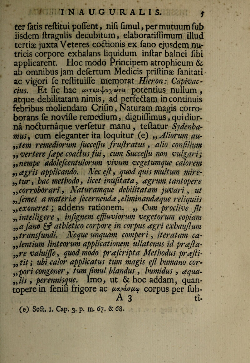 ter fatis reftitui pofient, nifi fimul, per mutuum fub iisdem ftragulis decubitum, elaboratiflimum illud tertias juxta Veteres coftionis ex fano ejusdem nu¬ tricis corpore exhalans liquidum inftar balnei fibi applicarent. Hoc modo Principem atrophicum & ab omnibus jam deftrtum Medicis priftinas fanitati ac vigori fe reftituiffe memorat Hieron: Capivac- cius. Et fic hac uiTtufjymu potentius nullum , atque debilitatam nimis, ad perfe&am in continuis febribus moliendam Crifin, Naturam magis corro¬ borans fe novifle remedium, digniffimus, qui diur¬ na nodturnaque verfetur manu, teftatur Sydenha- mus, cum eleganter ita loquitur (e) „ Aliorum au- „ tem remediorum fuccejju fruftratus, alio con,filium ,, vertere fape coattus fui, cum Succe fu non vulgari; „ nempe adolefcentulorum vivum vegetumque calorem ,, agris applicando. Nec ejl, quod quis multum mire¬ ntur, bac methodo, licet inufitata, agrum tantopere ,, corroborari, Naturamque debilitatam juvari, ut nfemet a materia fecernenda, eliminanda que reliquiis „exoneret; addens rationem. „ Cum proclive Jit „ intelligere , infignem effluviorum vegetorum copiam „ a fano & athletico corpore in corpus agri exhaufum „ transfundi. Neque unquam comperi, iteratam ca¬ llentium linteorum applicationem ullatenus id prafla- ,,re valuiffle, quod modo prafcripta Methodus prajli- „tit; ubi calor applicatus tum magis ejl humano cor- „pori congener, tum fimul blandus , bumidus , aqua- „ lis, perennisque. Imo, ut & hoc addam, quan¬ topere in fenili frigore ac f.icLpxafJL0) corpus per fub- A 3 ti-