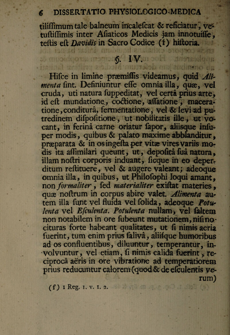 tiliflimum tale balneum incalefcat & reficiatur ', ve- tuftilfimis inter Afiaticos Medicis jam innotuiffe, teftis eft Davidis in Sacro Codice (f) hiftoria. §. IV. Hifce in limine praemiffis videamus, quid Ali¬ menta fint. Definiuntur effe omnia illa, quae, vel cruda, uti natura fuppeditat, vel certa prius arte, id eft mundatione., co&ione, aflatione , macera¬ tione , conditura, fermentatione, vel & levi ad pu¬ tredinem difpofitione, ut nobilitatis ille, ut vo¬ cant, in ferina carne oriatur fapor, aliisque infu- per modis, quibus & palato maxime abblanditur, praeparata & in os ingefta per vitae vires variis mo¬ dis ita aflimilari queunt, ut, depolita fua natura, illam noftri corporis induant, ficque in eo deper¬ ditum reftituere, vel & augere valeant; adeoque omnia illa, in quibus, ut Philofophi loqui amant, non formaliter, fed materialiter exiftat materies, quae noftrum in corpus abire valet. Alimenta au¬ tem illa funt vel fluida velfolida, adeoque Potu¬ lenta vel Efculenta. Potulenta nullam, vel (altem non notabilem in ore fubeunt mutationem, nifino¬ cituras forte habeant qualitates, ut fi nimis acria fuerint, tum enim prius faliva, aliilque humoribus ad os confluentibus, diluuntur, temperantur, in¬ volvuntur, vel etiam, fi nimis calida fuerint, re¬ ciproci aeris in ore vibratione ad temperatiorem prius reducuntur calorem (quod & de efculentis ve¬ rum) (f) i Reg, i. v. i. 2. r . • rfe’.