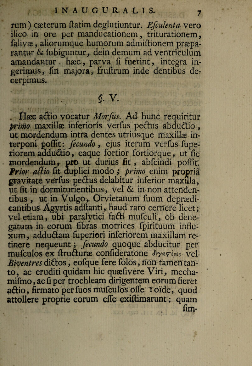 rutn ) caeterum flatim deglutiuntur. Efculenta vero ilico in ore per manducationem, triturationem, falivae, aliorumque humorum admiftionem praepa¬ rantur & fubiguntur, dein demum ad ventriculum amandantur, haec, parva fi fuerint, integra in¬ gerimus, fin majora,' fruflrum inde dentibus de¬ cerpimus» $. V. . Haec adtio vocatur Morfus. Ad hunc requiritur primo maxillae inferioris verfus pedtus abdudtio, ut mordendum intra dentes utriusque maxillae in¬ terponi poffit: fecundo , ejus iterum verfus fupe- riorem addudtio, eaque fortior fortiorque, ut fic mordendum, pro ut durius fit, abfcindi poffit: Frior allio fit duplici modo ; primo enim propria gravitate verfus pedtus delabitur inferior maxilla, ut fit in dormiturientibus, vel & in non attenden¬ tibus , ut in Vulgo, Orvietanum fuum depraedi- cantibus Agyrtis aditanti, haud raro cernere licet; vel etiam, ubi paralytici fadti mufculi, ob dene¬ gatum in eorum fibras motrices fpirituum influ¬ xum , addudtam fuperiori inferiorem maxillam re¬ tinere nequeunt; fecundo quoque abducitur per mufculos ex ftrudturae confideratone Siy*repa vel- Biventres didtos, eofque fere folos, non tamen tan¬ to, ac eruditi quidam hic quaefivere Viri, mecha- mifmo, ac fi per trochleam dirigentem eorum fieret adtio, firmato perfuos mufculos offe Toide, quod attollere proprie eorum effe exiftimarunt; quam