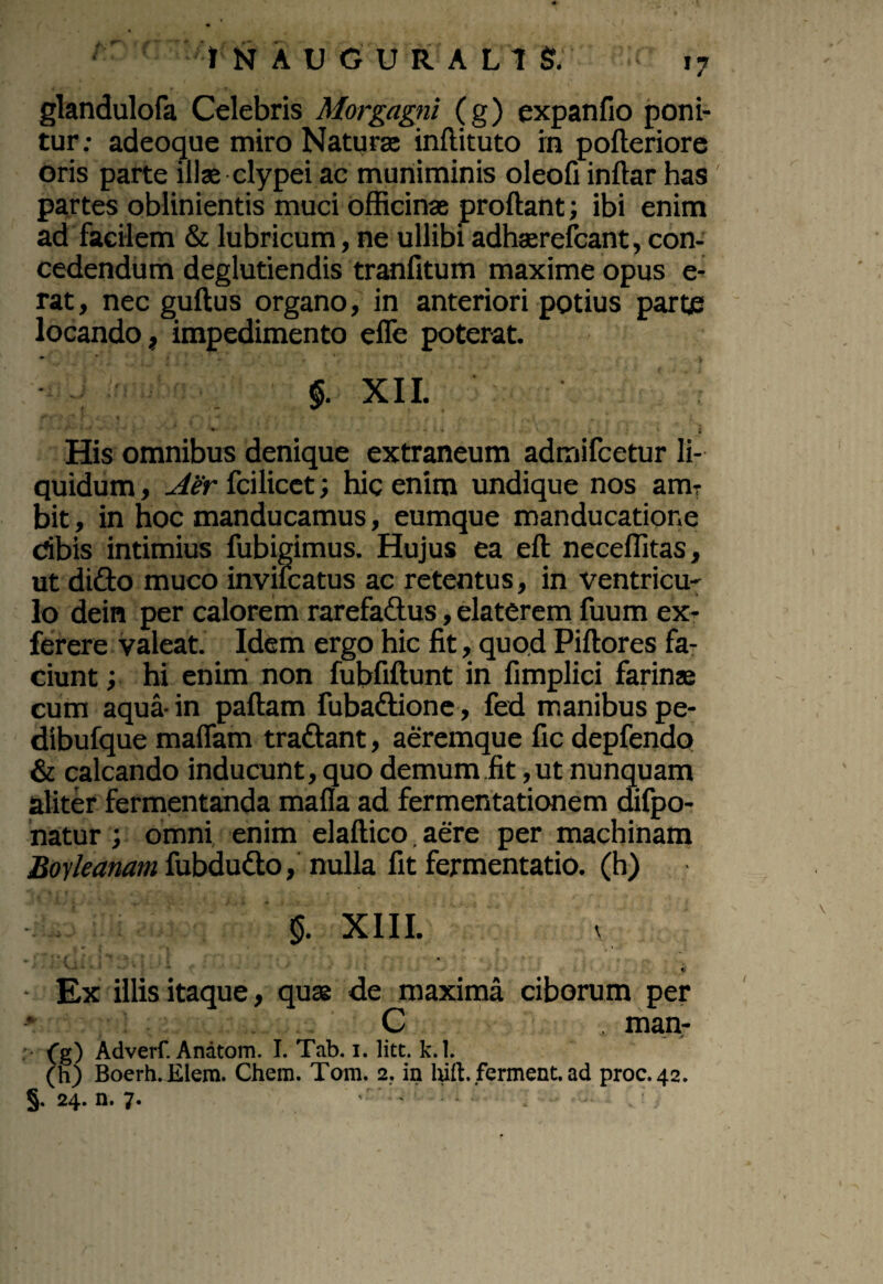 glandulofa Celebris Morgagni (g) expanfio poni¬ tur: adeoque miro Naturae inftituto rn pofteriore oris parte illae clypei ac muniminis oleofi inftar has partes oblinientis muci officinae proftant; ibi enim ad facilem & lubricum, ne ullibi adhaerefcant, con¬ cedendum deglutiendis tranfitum maxime opus e- rat, nec guftus organo, in anteriori potius parte locando, impedimento efle poterat. $. XII. • - . 1 * v i * * i His omnibus denique extraneum admifcetur li¬ quidum , Aer fcilicet; hic enim undique nos ara? bit, in hoc manducamus, eumque manducatione dbis intimius fubigimus. Hujus ea eft neceffitas, ut dido muco invilcatus ac retentus, in ventricu¬ lo dein per calorem rarefadtus, elaterem fuum ex- ferere valeat. Idem ergo hic fit, quod Piftores fa¬ ciunt ; hi enim non fubfiftunt in fimplici farinae cum aqua- in pallam fubadtione, fed manibus pe- dibufque malfam tradlant, aeremque fic depfendo & calcando inducunt, quo demum fit,ut nunquam aliter fermentanda mafla ad fermentationem difpo- natur; omni enim elaftico. aere per machinam Boyleanam fubdu&o, nulla fit fermentatio. (h) $. XIII. v * ■ ; * s t • '*. : • : t' Ex illis itaque, quae de maxima ciborum per * C man- (g) Adverf. Anatom. I. Tab. i. lite. k.l. (h) Boerh.Elem. Chem. Tom. 2. in hift. ferment. ad proc.42. §. 24. n. 7.