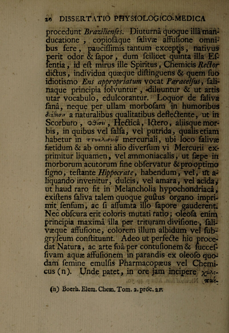 * { procedunt Brazilienfes. Diuturna quoque illa man¬ ducatione , copiofaque lalivae affunone omni¬ bus fere , paucilfimis tantum exceptis, nativus perit odor & fapor, dum _ fcilicet quinta illa EC ientia, id eft mirus ille Spiritus, Cnemicis Reflor didtus, individua quasque diftinguens & quem fuo idiotismo Ens appropriatum vocat Paraeeifus, fali- naque principia lolvuntur , «diluuntur & ut artis utar vocabulo, edulcorantur. Loquor de faliva lana, neque per ullam morbofem in humoribus AMk<r.* a naturalibus qualitatibus defleftente, ut in Scorbuto , , He&ica, Iftero, aliisque mor¬ bis, in quibus vel felfa, vel putrida, qualis etiam habetur in mercuriali, ubi loco felivse fetidum & ab omni alio diverfum vi Mercurii ex¬ primitur liquamen, vel ammoniacalis, ut fepe in morborum acutorum fine obfervatur &prooptimo figno, teftante Hippocrate, habendum, vel, tft a- liquando invenitur, dulcis, vel amara, vel acida, ut haud raro fit in Melancholia hypochondriaca, exiftens faliva talem quoque guftus organo impri¬ mit fenfum, ac fi aflumta illo fapore gauderent Nec obfcura erit coloris mutati ratio; oleofa enim . principia maxima illa per trituram divifione, feli- vaeque affufione, colorem illum albidum vel fub- gryfeum conftituunt. Adeo ut perfedte hic proce¬ dat Natura, ac arte foai per contufionem & fuccefi fivam aqua: affufionem in parandis ex oleofo quo¬ dam femine emulfis Pharmacopaeus vel Chemi- cus(n). Unde patet, in ore jam incipere xvAc- (n) Boerh. Elem. Ctiem, Tom. 2. proc. zsx