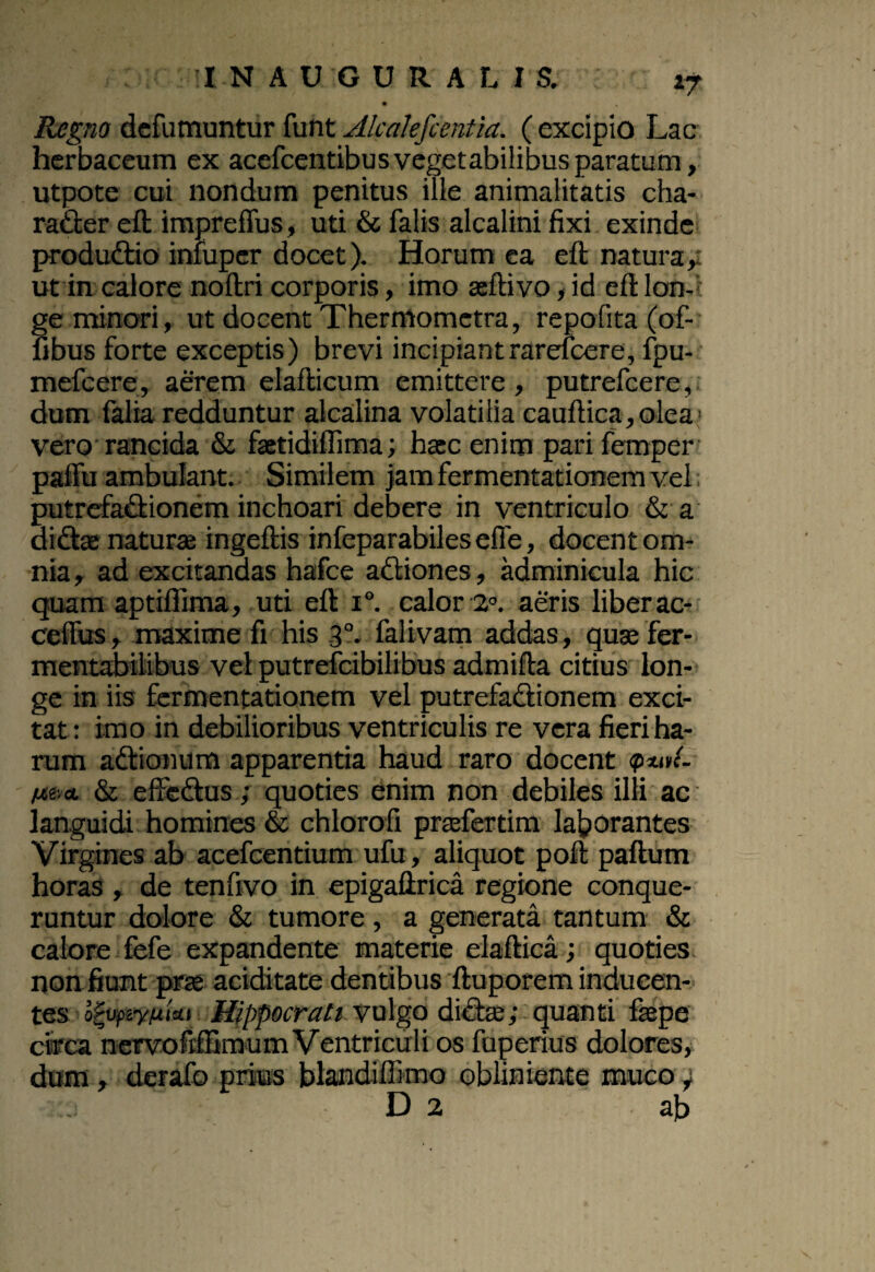 INAUGURA LIS. *7 Regno defumuntur funt Alcalefcentia. ( excipio Lac herbaceum ex acefcentibus vegetabilibus paratum, utpote cui nondum penitus ille animalitatis cha- ra&er eft impreffus, uti & falis alcalini fixi exinde produCtio iniuper docet). Horum ca eft natura,: ut in calore noftri corporis, imo seftivo, id eft lon¬ ge minori, ut docent Thermometra, repofita (of- fibus forte exceptis) brevi incipiant rarefcere, fpu- mefcere, aerem elafticum emittere , putrefcere, dum falia redduntur alcalina volatilia cauftica,olea vero rancida & faetidiffiraa; hac enim parifemper palfu ambulant. Similem jam fermentationem vel. putrefaCtionem inchoari debere in ventriculo & a di&ae naturae ingeftis infeparabilesefie, docent om¬ nia , ad excitandas hafce aCtiones, adminicula hic quam aptiftima, uti eft i°. calor 2°. aeris liberac- ceflus, maxime fi his 30. falivam addas, quse fer- rnentabilibus vel putrefcibilibus admifta citius lon¬ ge in iis fermentationem vel putrefactionem exci¬ tat : imo in debilioribus ventriculis re vera fieri ha¬ rum aCtionum apparentia haud raro docent <pwL txi.a. & effeCtus; quoties enim non debiles ilii ac languidi homines & chlorofi prafertim laborantes Virgines ab acefcentium ufu, aliquot poft paftum horas , de tenfivo in epigaftrica regione conque¬ runtur dolore & tumore, a generata tantum & calore fefe expandente materie elaftica; quoties non fiunt prse aciditate dentibus ftuporem inducen¬ tes otuf&ttiki Hippocrati vulgo dictie; quanti fsepe circa nervo Mimum Ventriculi os fuperius dolores, dum, derafo prius blandillimo obliniente muco } i““r
