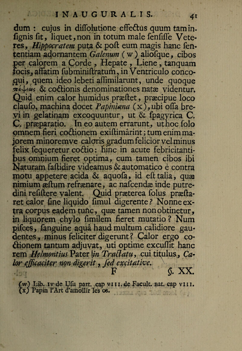 4* dum : cujus in diffolutione effectus quum tamin- fignis fit, liquet,nori in totum male fenfifle Vete¬ res , Hippocratem puta & poft eum magis hanc fen- tentiam adornantem Galenum (w) aliofque, cibos per calorem a Corde , Hepate , Liene, tanquam focis, affatim fubminiftratum, in Ventriculo conco¬ qui, quem ideo lebeti affimilarunt, unde quoque & coftionis denominationes nata; videntur. Quid enim calor humidus prasftet, praecipue loco claufo, machina docet Papiniana (x),ubi offa bre¬ vi in gelatinam excoquuntur, ut & fpagyrica C. C. praeparatio. Tn eo autem errarunt, ut hoc folo omnem fieri co&ionem exiftimarint; tum enim ma¬ jorem minoremve caloris gradum felicior velminus felix fequeretur cottio: hinc in acute febricitanti¬ bus omnium fieret optima, cum tamen cibos ibi Naturam faftidire videamus & automatico e contra motu appetere acida & aquofa, id eft talia, qua nimium aeftum refraenare, ac nafcendae inde putre¬ dini refiftere valent. Quid praeterea folus praefta- ret calor fine liqqido fimul digerente? Nonne ex¬ tra corpus eadem tuftc, qua tamen non obtinetur, in liquorem chylo fimilem fieret mutatio ? Num pifces, fanguine aqua haud multum calidiore gau¬ dentes , minus feliciter digerunt ? Calor ergo co- ftipnem tantum adjuvat, uti optime excuflit hanc rem Helmontius Pater \in Tradatu, cui titulus, Ca¬ lor efficaciter non digerit, fed excit ative. F $. XX. (w) Lib. iv de Ufu part. cap vm.de Facult. nat. cap viu. (x) Papin l’Art d’amollir 'les os.