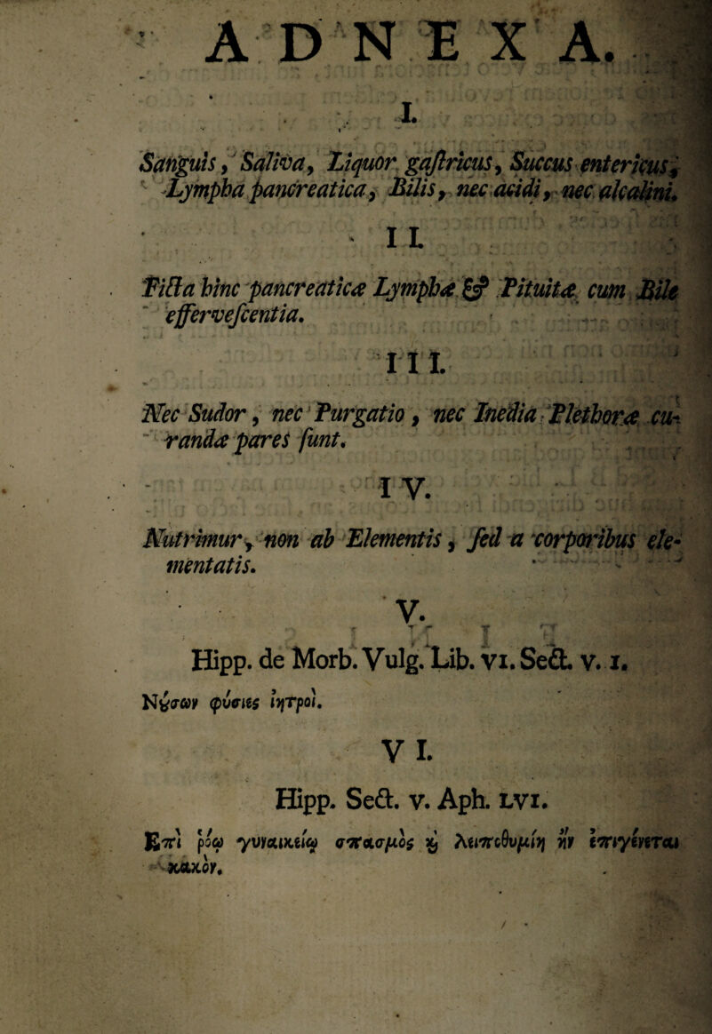 . \ , .j* ' Jj f: .J , V- ■ Sanguis, Saliva, Liquor gajtricus, Succus entericus* Lympha pancreatica, Bilis , nec acidi, nec alcalini. I L hinc pancreatica Lympha & Pituita cum Bile effervefcentia. III. Nec Sudor, nec Purgatio, nec “ v/m/lsO fi/irpc \ cu~ . r* i v. Nutrimur, non ah Elementis, fed a 'corporibus ele mentatis. .- . V y. \ T* f+ lA *■ ^ T 1 rr Hipp. de Morb. Vulg. Lib. Vi. Sed. v. i. Ntfaw (picus ())Tpo!. V I. Epoa yvicuKiw a^oicfJLos xj humQvpiyj iit tmylmcu XfiUOK. i