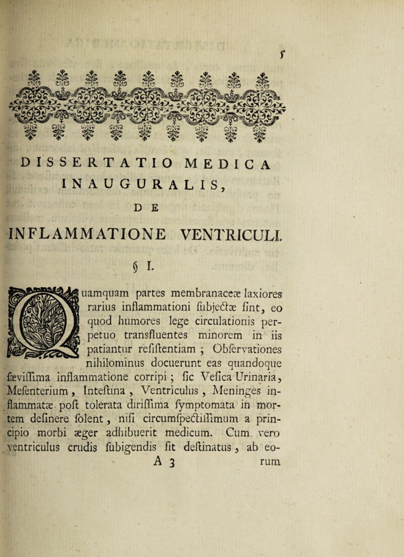 f DISSERTATIO MEDICA inauguralis, D E INFLAMMATIONE ventriculi. 5 I* uamquam partes membranaceae laxiores rarius inflammationi fubje&ae fint, eo quod humores lege circulationis per¬ petuo transfluentes minorem in iis patiantur refiftentiam ; Obfervationes nihilominus docuerunt eas quandoque faeviflima inflammatione corripi; fic Vefica Urinaria, Mefenterium , Inteftina > Ventriculus , Meninges in¬ flammatae-poft tolerata diriflima fymptomata in mor¬ tem delinere folent, nifi circum^ediffimum a prin¬ cipio morbi aeger adhibuerit medicum. Cum vero ventriculus crudis fubigendis fit delimatus 3 ab eo- A 3 runi