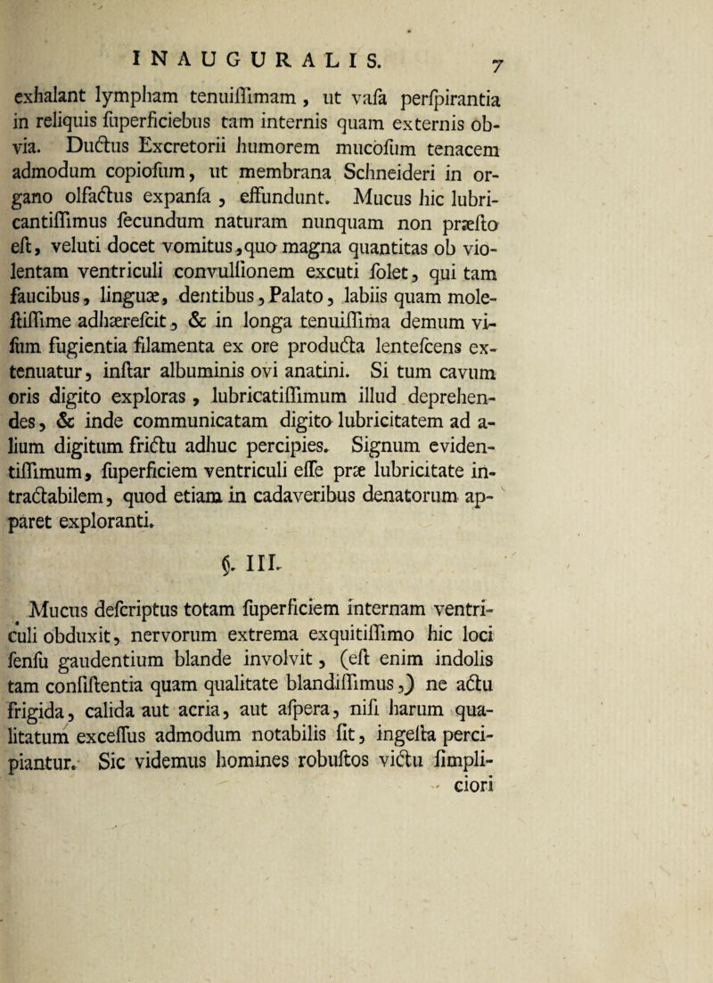 exhalant lympham tenuiffimam , ut vala perlpirantia in reliquis fuperficiebus tam internis quam externis ob¬ via. Dudtus Excretorii humorem mucbfum tenacem admodum copiofum, ut membrana Schneideri in or¬ gano olfaftus expanfa , effundunt. Mucus hic lubri- cantiffimus fecundum naturam nunquam non prsefto eft, veluti docet vomitus,quo magna quantitas ob vio¬ lentam ventriculi convullionem excuti folet, qui tam faucibus, lingua;, dentibus, Palato, labiis quam mole- ft illi me adhaerefcit, & in longa tenuiffima demum vi- fum fugientia filamenta ex ore producta lentelcens ex¬ tenuatur , inftar albuminis ovi anatini. Si tum cavum oris digito exploras, lubricatiffimum illud deprehen¬ des , & inde communicatam digito lubricitatem ad a- lium digitum frictu adhuc percipies. Signum eviden- tiflimum, fuperficiem ventriculi effe prce lubricitate in¬ tractabilem , quod etiam in cadaveribus denatorum ap¬ paret exploranti. $. III. Mucus defcriptus totam fuperficiem internam ventri¬ culi obduxit, nervorum extrema exquitiffimo hic loci fenfu gaudentium blande involvit, (eft enim indolis tam confiftentia quam qualitate blandiftimus,) ne adtu frigida, calida aut acria, aut afpera, nifi harum qua¬ litatum exceffus admodum notabilis fit, ingelta perci¬ piantur. Sic videmus homines robuftos victu fimpli- - ciori