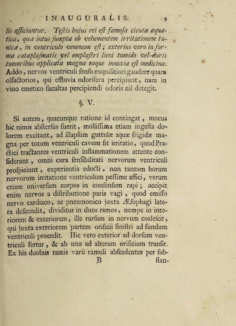 lis afficiuntur. Teflis hujus rei efl famofa cicuta aqua¬ tica, qiue intus fumpta oh vehementem irritationem tu- nica) in ventriculo venenum ejl; exterius vero in for¬ ma cataplafmatis vel emplajlri lieni tumido vel-duris tumoribus applicata magna eaque innoxia ejl medicina. Addo , nervos ventriculi fenfu4exquifitiori gaudere quam olfa&orios , qui effluvia odorifera percipiunt , nam in vino emetico facultas percipiendi odoris nil detegit. §. v. Si autem, quacunque ratione id contingat, mucus hic nimis abfterfus fuerit, molliflima etiam ingefta do~ lorem excitant, ad illapfum guttute aquae frigidae ma¬ gna per totum ventriculi cavum fit irritatio, quodPra- £tici tra&antes ventriculi inflammationem attente con- fiderant, omni cura fenfibilitati nervorum ventriculi profpiciunt, experientia edofti, non tantum horum nervorum irritatione ventriculum peffime affici, verum etiam univerfum corpus in confenfum rapi; accipit enim nervos a diftributione paris vagi , quod emiflb nervo cardiaco, ac pneumonico juxta HLfophagi late¬ ra defeendit, dividitur in duos ramos, nempe in inte¬ riorem & exteriorem, ille rurfum in nervum coalefcit, qui juxta exteriorem partem orificii finiflri ad fundum ventriculi procedit. Hic vero exterior ad dorfum ven¬ triculi fertur, & ab uno ad alterum orificium tranfit. Ex his duobus ramis varii ramuli abfcedentes per fub- B ftan-