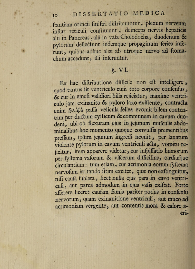 IO flantiam orificii finiflri diftribuuntur, plexum nerveum inftar reticuli coniti tuunt , deinceps nervis hepaticis alii in Pancreas, alii in vafa Cholodocha, duodenum & pylorum defle&unt iifdemque propaginum feries infe¬ runt, quibus adhuc aliae ab utroque nervo ad ftoma. chum accedunt, illi inferuntur. §. VI. Ex hac diftributione difficile non efl intelligere, quod tantus fit ventriculo cum toto corpore confenfus, 6e cur in emefi validiori bilis rejiciatur, maxime ventri¬ culo jam exinanito & pyloro laxo exiftente, contrada enim pafTa veficula fellea evomit bilem conten¬ tam per dudum cyfticum & communem in cavum duo¬ deni, ubi ob flexuram ejus in jejunum mufculis abdo¬ minalibus hoc momento quoque convulfis prementibus preflam, ipfum jejunum ingredi nequit, per laxatum violente pylorum in cavum ventriculi acta, vomitu re¬ jicitur, item apparere videtur, cur infpiflatio humorum per fyftema vaforum & vifcerum difficilius, tardiufque circulantium: tum etiam , cur acrimonia eorum fyftema nervofum irritando fitim excitet, quae non exftinguitur, nifl caufa fublata, licet nulla ejus pars in cavo ventri¬ culi, aut parca admodum in ejus vafis exiftat. Forte aflerere liceret caufam famis pariter potius in confenfu nervorum, quam exinanitione ventriculi, aut muco ad acrimoniam vergente, aut contentis mora & calore a-