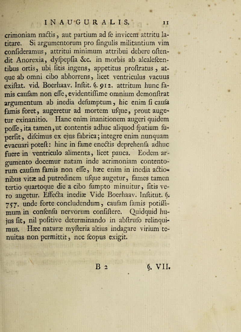 crimoniam nactis , aut partium ad fe invicem attritu la¬ titare. Si argumentorum pro Ungulis militantium vim confideramus, attritui minimum attribui debere often- dit Anorexia, dylpepfia &c. in morbis ab alcalefcen- tibus ortis, ubi litis ingens, appetitus proftratus , at¬ que ab omni cibo abhorrens, licet ventriculus vacuus exiftat. vid. Boerhaav. Inftit. §.912. attritum hunc fa¬ mis caulam non efle, evidentiilime omnium demonftrat argumentum ab inedia defumptum, hic enim fi caufa famis foret, augeretur ad mortem ufque, prout auge¬ tur exinanitio. Hanc enim inanitionem augeri quidem pofle,ita tamen,ut contentis adhuc aliquod fpatium fu- perfit, difcimus ex ejus fabrica; integre enim nunquam evacuari potefi;: hinc in fame enectis deprehenla adhuc fuere in ventriculo alimenta, licet pauca. Eodem ar¬ gumento docemur natam inde acrimoniam contento¬ rum caulam famis non effe, haec enim in inedia actio¬ nibus vitae ad putredinem ufque augetur, fames tamen tertio quartoque die a cibo fumpto minuitur, fitis ve¬ ro augetur. Effecta inediae Vide Boerhaav. Inftitut. 757. unde forte concludendum, caulam famis potifli- mum in confenfu nervorum confiftere. Quidquid hu¬ jus fit, nil pofitive determinando in abftrufo relinqui¬ mus. Haec naturae myfteria altius indagare virium te¬ nuitas non permittit, nec fcopus exigit. B 2 §. VII.
