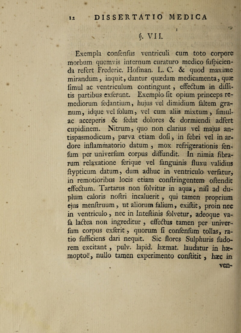 I 'a x . $. VI L Exempla confenfus ventriculi cum toto corpore morbum quemvis internum curaturo medico fufpicien- da refert Frederic. Hofman. L. C. & quod maxime mirandum, inquit, dantur qujedam medicamenta, quae limul ac ventriculum contingunt, effectum in diffi- tis partibus exferunt. Exemplo fit opium princeps re¬ mediorum fedantium, hujus vel dimidium faltem gra¬ num , idque vel folum, vel cum aliis mixtum, limul¬ ae acceperis & fedat dolores & dormiendi adfert cupidinem. Nitrum, quo non clarius vel majus an- tispasmodicum, parva etiam doli, in febri vel in ar¬ dore inflammatorio datum , mox refrigerationis fen- fum per univerfum corpus diffundit. In nimia fibra¬ rum relaxatione ferique vel fanguinis fluxu validius ftypticum datum, dum adhuc in ventriculo verfatur, in remotioribus locis etiam conftringentem offendit effeftum. Tartarus non folvitur in aqua, nifi ad du¬ plum caloris noftri incaluerit, qui tamen proprium ejus menftruum, ut aliorum falium, exiftit, proin nec in ventriculo, nec in Inteftinis folvetur, adeoque va- fa ladtea non ingreditur, effedus tamen per univer¬ fum corpus exferit, quorum fi confenfum tollas, ra¬ tio fufficiens dari nequit. Sic flores Sulphuris fudo- rem excitant, pulv. lapid. haemat. laudatur in hae- moptoe, nullo tamen experimento conflitit, haec in ven-