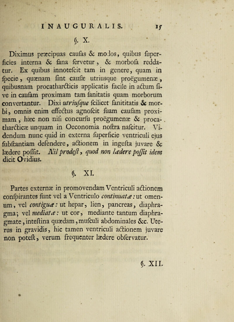 §. X. Diximus praecipuas caufas & modos, quibus fuper- ficies interna & lana fervetur , & morbofa redda¬ tur. Ex quibus innotefcit tam in genere, quam in Ipecie, quaenam fint caufae utriusque proegumenae, quibusnam procathardicis applicatis facile in adum li¬ ve in caulam proximam tam fanitatis quam morborum convertantur. Dixi utriufque fcilicet fanititatis & mor¬ bi, omnis enim effedus agnofcit fuam caufam proxi¬ mam , haec non nili concurfu proegumenae & proca- thardicae unquam in Oeconomia noftra nafcitur. Vi¬ dendum nunc quid in externa fuperficie ventriculi ejus fubftantiam defendere, adionem in ingefta juvare & laedere poffit. Nil prodefl, quod non Iader e pojjit idem dicit Ovidius. $. XI. Partes externae in promovendam Ventriculi adionem confpirantes liint vel a Ventriculo continuata :ut omen- um, vel contigua: ut hepar, lien, pancreas, diaphra¬ gma; vel mediata: ut cor, mediante tantum diaphra¬ gmate , intellina quaedam, mufculi abdominales &c. Ute¬ rus in gravidis, hic tamen ventriculi adionem juvare non poteft, verum frequenter laedere obfervatur. XIL