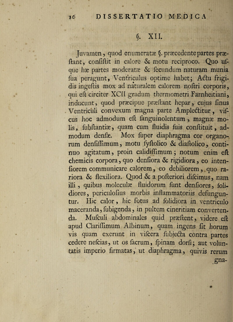 $. XII. Juvamen, quod enumeratse §. praecedente partes pro¬ flant , confiflit in calore & motu reciproco. Quo uf- que hae partes moderato & fecundum naturam munia fua peragunt, Ventriculus optime habet; Adtu frigi¬ dis ingeftis mox ad naturalem calorem noftri corporis, qui eft circiter XCfl gradum thermometri Farnheitiani, inducunt, quod praecipue pneltant hepar, cujus finus Ventriculi convexum magna parte Ample&itur, vif- cus hoc admodum eft fanguinolentum, magno mo¬ lis , fubftantio, quam cum fluidis fuis conftituit, ad¬ modum denfo. Mox fuper diaphragma cor organo¬ rum denfiflimum, motu fyftolico & diaftolico, conti¬ nuo agitatum, proin calidiffimum; notum enim eft chemicis corpora, quo denfiora & rigidiora, eo inten- llorem communicare calorem, eo debiliorem, .quo ra¬ riora & flexiliora. Quod & a pofteriori difcimus, nam illi , quibus moleculo fluidorum funt denfiores, foli- diores, periculolius morbis inflammatoriis defungun¬ tur. Hic calor, hic fotus ad fblidiora in ventriculo maceranda, fubigenda, in pultem cineritiam converten¬ da. Mufculi abdominales quid praeftent, videre eft apud Clariflimum Albinum, quam ingens fit horum vis quam exerunt in vifcera fubjefta contra partes cedere nefcias, ut os facrum, ipinam dorfi; aut volun¬ tatis imperio firmatas, ut diaphragma, quivis rerum ,gna- <@