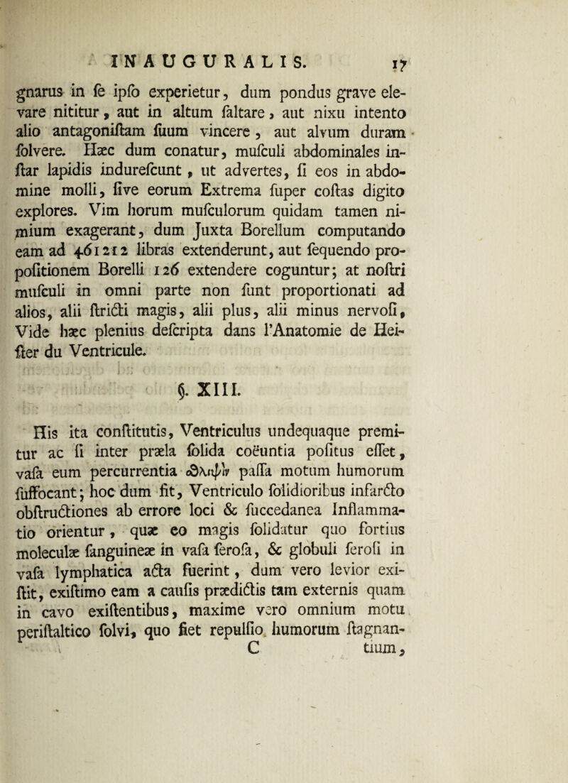 gnarus in fe ipfo experietur, dum pondus grave ele¬ vare nititur, aut in altum faltare, aut nixu intento alio antagoniftam fuum vincere, aut alvum duram folvere. Ilsec dum conatur, mufculi abdominales in- ftar lapidis indurefcunt, ut advertes, fi eos in abdo¬ mine molli, five eorum Extrema fuper collas digito explores. Vim horum mufculorum quidam tamen ni¬ mium exagerant, dum Juxta Borellum computando eam ad 461:12 libras extenderunt, aut fequendo pro- politionem Borelli 12<5 extendere coguntur; at noltri mufculi in omni parte non funt proportionati ad alios, alii ftricti magis, alii plus, alii minus nervofi. Vide haec plenius defcripta dans 1’Anatomie de Hei- Her du Ventricule. » .. .... : ■ i !j ■ ’ 5. XIII. His ita conflitutis, Ventriculus undequaque premi¬ tur ac li inter praela lolida coeuntia politus eflet, vala eum percurrentia cQ\np'v palTa motum humorum fuffocant; hoc dum fit. Ventriculo folidioribus infardo obftrudiones ab errore loci & fuccedanea Inflamma¬ tio orientur, quae eo magis folidatur quo fortius moleculae fanguineae in vafa ferofa, & globuli ferali in vafa lymphatica ada fuerint, dum vero levior exi- ftit, exiftimo eam a caulis prxdidis tam externis quam in cavo exillentibus, maxime vero omnium motu perillaltico folvi, quo fiet repullio humorum ftagnan- C tium,
