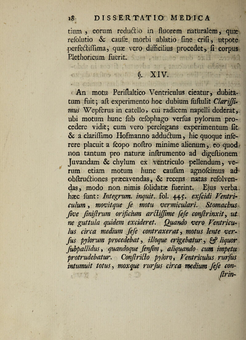 tium , eorum redu&io in fluorem naturalem, quae refolutio & .caufe morbi ablatio fine crifi, utpote perfedlilTima, quae vero difficilius procedet, li corpus Plethoricum fuerit. »'■ r r i XIV. > An motu Periftaltico Ventriculus cieatur, dubita¬ tum fuit; aft experimento hoc dubium luftulit Clariffu mus Wepferus in catello» cui radicem napelli dederat,, ubi motum hunc fub oelophago verfus pylorum pro¬ cedere vidit; cum vero perelegans experimentum fit & a clariffimo Hofmanno addu&um, hic quoque infe- rere placuit a fcopo noftro minime alienum,, eo quod non tantum pro naturae inftrumento ad digeftionem Juvandam & chylum ex ventriculo pellendum, ve¬ rum etiam motum hunc caufam agnofcimus ad- obftrudtiones praecavendas, & receps natas refolven- das, modo non nimis folidatae fuerint. Ejus verba , haec funt: Integrum, inquit, fol. 44 y. exfcidi Ventri¬ culum , movit que fe motu vermiculari. Stomachus Jive fmijlrum orificium ardiffime feje conjlrinxit, ut. ne guttula quidem excideret. Quando vero Ventricu¬ lus circa medium fefe contraxerat, motus lente ver¬ fus pylorum procedebat, ilioque erigebatur, £3? liquor fubpallidus, quandoque fenfimr aliquando cum impetu, protrudebatur. Conftrido pyloro, Ventriculus rurfus intumuit totus, moxque rurfus circa medium fefe con-