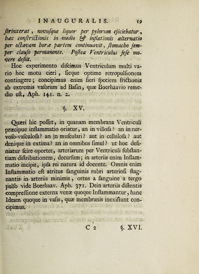 Jlrinxerat, novufque liquor per pylorum ejiciebatur, hac conjlridionis in medio £5? inflationis alternatio per offavam hora partem continuavit, Jlomacho Jem- per claufo permanente. Pojlea Ventriculus Jefe mo¬ vere defiiL x Hoc experimento difcimus Ventriculum multi va¬ rio hoc motu cieri, ficque optime retropulfionem contingere; concipimus enim fieri fpeciem fri&ionis ab extremis vaforum ad Bafin, quae Boerhaavio reme-v dio eft, Aph. 141. n. z. ^ > '. . \ ■ <* , . «• . i ^ . •• «■ • ) ' ’ *• • » * - ’ «r» XV. (. Ir '' i. . . . - f ■ ■ > <■ Quaeri hic poffet, in quanam membrana Ventriculi praecipue inflammatio oriatur, an in villofa? an inner- vofo-vafculola ? an jn mufculari ? aut in cellulofa ? aut denique in extima ? an in omnibus fimul ? ut hoc defi¬ niatur fcire oportet, arteriarum per Ventriculi fubftan- tiam diftributionem, decurfum; in arteriis enim Inflam¬ matio incipit, ipfa rei natura id docente. Omnis enim Inflammatio eft atritus fanguinis rubri arteriofi ftag- nantis in • arteriis minimis, ortus a fanguine a tergo pulfo vide Boerhaav. Aph. 371. Dein arteriis diftentis compreflione externa venae quoque Inflammantur, hanc Ideam quoque in vafis, quae membranis inexiftunt con¬ cipimus. §. XVI.