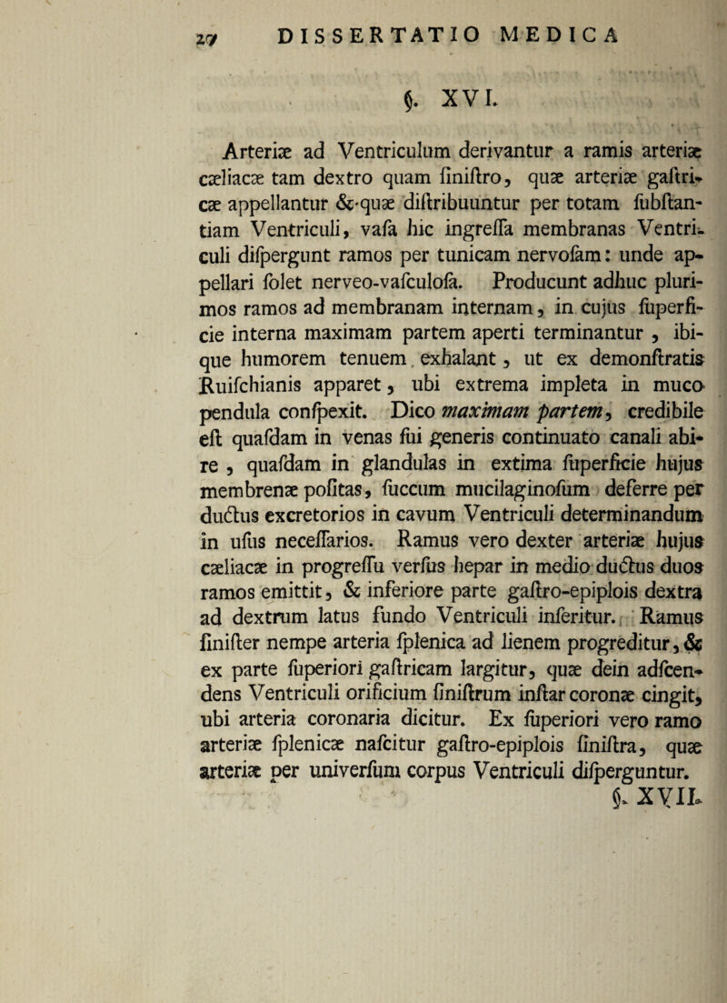27 $. XVI. * ’ * » Arteria: ad Ventriculum derivantur a ramis arteriae caeliacae tam dextro quam iiniftro, quae arteriae gaftri* cae appellantur &-quae diftribuuntur per totam fubftan- tiam Ventriculi, vafa hic ingrella membranas Ventrk culi difpergunt ramos per tunicam nervolam: unde ap¬ pellari folet nerveo-vafculola. Producunt adhuc pluri¬ mos ramos ad membranam internam, in cujus liiperfi- cie interna maximam partem aperti terminantur , ibi- que humorem tenuem exhalant, ut ex demonftratis Ruifchianis apparet, ubi extrema impleta in muco pendula confpexit. Dico maximam partem, credibile eft quafdam in venas fui generis continuato canali abi¬ re , quafdam in glandulas in extima fuperftcie hujus membrenae politas , liiccum mucilaginofum deferre per dudhis excretorios in cavum Ventriculi determinandum in ufus necellarios. Ramus vero dexter arteriae hujus caeliacae in progreffu verfus hepar in medio dudhis duos ramos emittit, & inferiore parte gaflro-epiplois dextra ad dextrum latus fundo Ventriculi inferitur. Ramus finifter nempe arteria fplenica ad lienem progreditur, & ex parte liiperiori gaftrieam largitur, quae dein adicen- dens Ventriculi orificium finiftrum infiar coronae cingit, ubi arteria coronaria dicitur. Ex liiperiori vero ramo arteriae fplenicae nalcitur gaftro-epiplois finifira, quae arteriae ner univerfum corpus Ventriculi dilperguntur. XVII»