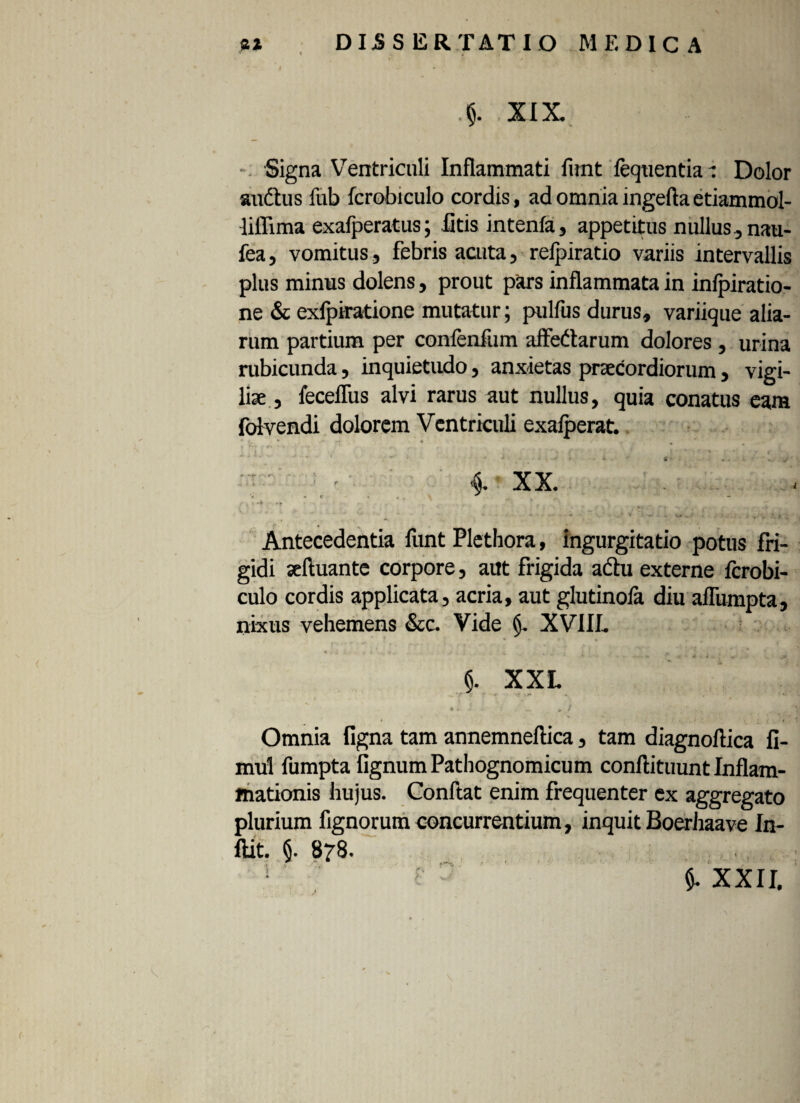 V5, ■ T 'fi j|. . *:' »\| 'Y * XIX Signa Ventriculi Inflammati funt fequentia r Dolor audtus fub fcrobiculo cordis, ad omniaingeftaetiammol- lillima exafperatus; litis intenfa, appetitus nullus ,nau- fea, vomitus, febris acuta, refpiratio variis intervallis plus minus dolens, prout pars inflammata in infpiratio- ne & exfpiratione mutatur; pulfus durus, variique alia¬ rum partium per conlenfum affedarum dolores , urina rubicunda, inquietudo, anxietas praecordiorum, vigi¬ liae , feceffus alvi rarus aut nullus, quia conatus eam folvendi dolorem Ventriculi exafperat. . 1 ' f ' i i - , . • ‘ r * 6 • • ' : - i XX. « ^ ' . - * , \ _ ^ V %. -4 .v , Antecedentia funt Plethora, ingurgitatio potus fri¬ gidi seftuante corpore, aut frigida a&u externe fcrobi¬ culo cordis applicata, acria, aut glutinofa diu aflumpta, nixus vehemens &c. Vide (j. XVIIL * .... u • . * • 4 '. , * * * ‘ ' ' ' * - «* •* ■ «a ■ d -v §. XXL Omnia ligna tam annemneflica, tam diagnoflica fi- mul fumpta fignumPathognomicum conflituunt Inflam¬ mationis hujus. Conftat enim frequenter ex aggregato plurium fignorum concurrentium, inquit Boerhaave In- ftit. §. 878.