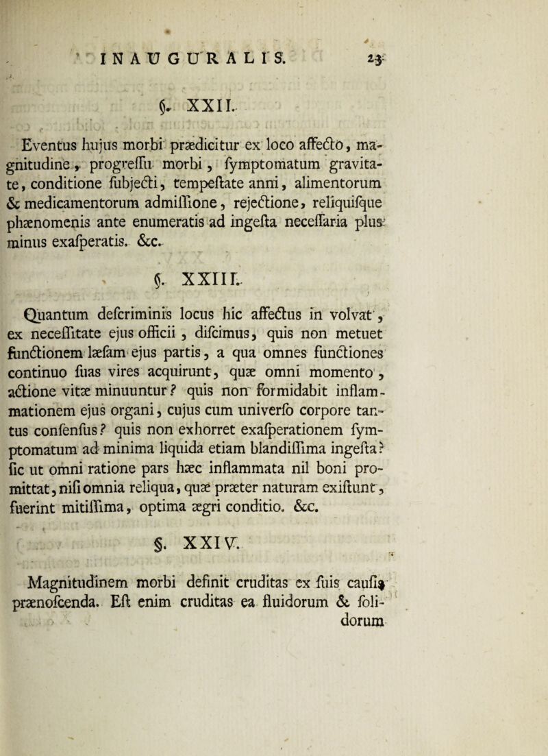 * ’ IN AUGURALIS. 2* XXIL • > », -* I' • ’ ■‘t t ^ ♦ ' *■ t 'V . * f Eventus hujus morbi praedicitur ex loco affe&O, ma¬ gnitudine , progreffu morbi, fymptomatum gravita¬ te , conditione fubjedi, tempeftate anni, alimentorum & medicamentorum admiflione, rejedlione, reliquilque phaenomenis ante enumeratis ad ingella neceflaria plus' minus exalperatis. &c, §. XXIII. Quantum defcriminis locus hic affedus in volvat, ex neceflitate ejus officii , difcimus, quis non metuet fundionem laefam ejus partis, a qua omnes functiones continuo fuas vires acquirunt, quae omni momento , adione vitae minuuntur ? quis non'formidabit inflam¬ mationem ejus organi, cujus cum univerfo corpore tan¬ tus confenfus ? quis non exhorret exafperationem fym¬ ptomatum ad minima liquida etiam blandiflima ingefta: fic ut omni ratione pars hsec inflammata nil boni pro¬ mittat, nili omnia reliqua, quae praeter naturam exiftunt, fuerint mitiffima, optima aegri conditio. &c. §. XXIV. Magnitudinem morbi definit cruditas ex luis caufi% pnenofcenda. Eft enim cruditas ea fluidorum & foli- , • - dorura