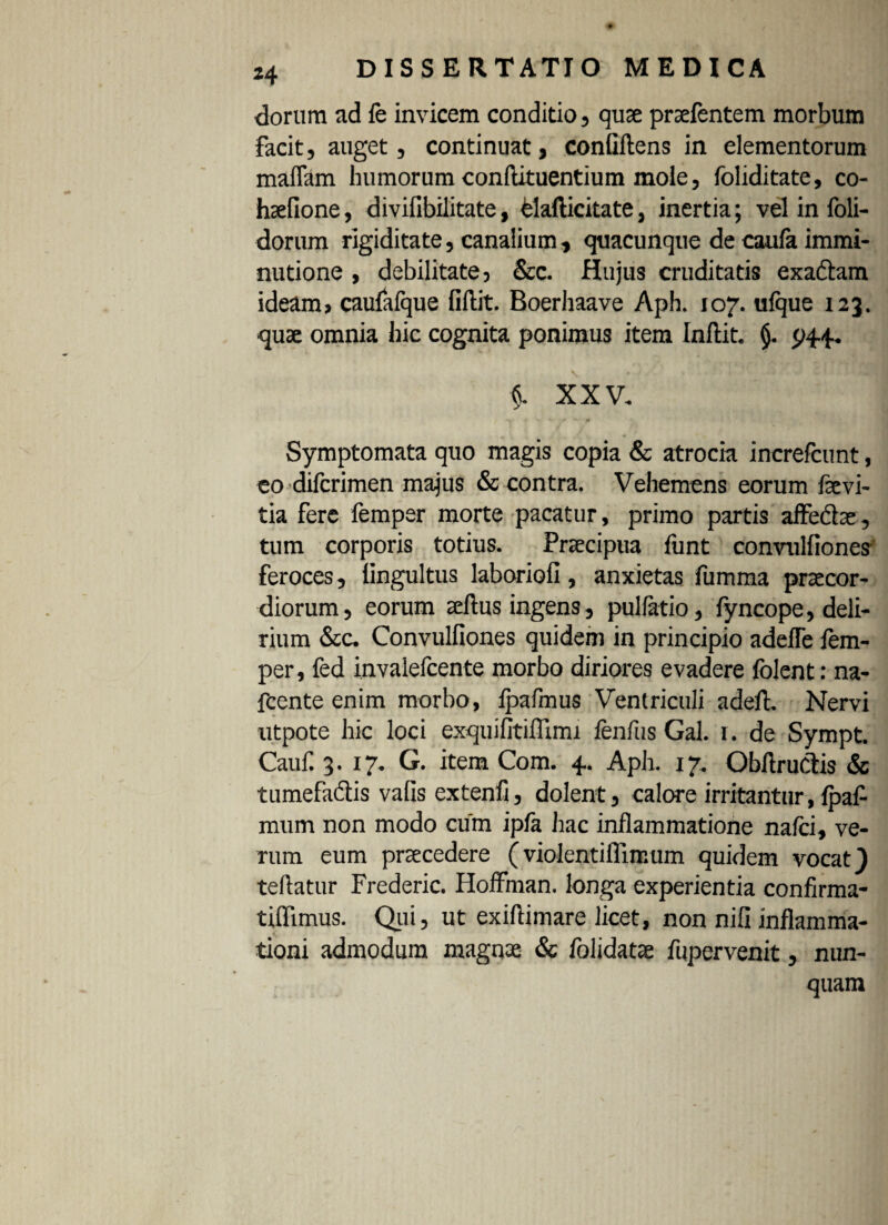 dorum ad fe invicem conditio, quae prsefentem morbum facit, auget, continuat, conQftens in elementorum malfam humorum conftituentium mole, foliditate, co- haefione, divifibilitate, elafticitate, inertia; vel in foli- dorum rigiditate, canalium, quacunque de caula immi¬ nutione , debilitate, &c. Hujus cruditatis exaftam ideam, caufafque fiftit. Boerhaave Aph. 107. ufque 123. quae omnia hic cognita ponimus item Inftit. (j. 944. §. XXV. Symptomata quo magis copia & atrocia increfcunt, eo dilcrimen majus & contra. Vehemens eorum fevi- tia fere femper morte pacatur, primo partis affe&ae, tum corporis totius. Praecipua funt convulfioncs feroces, lingultus laboriofi, anxietas fumma praecor¬ diorum, eorum aelius ingens, pullatio, fyncope, deli¬ rium &c. Convulfiones quidem in principio adefle fem¬ per, fed invalefcente morbo diriores evadere folent: na- fcente enim morbo, lpafmus Ventriculi adeft. Nervi utpote hic loci exquifitiflirm fenfus Gal. 1. de Sympt. Cauf 3. 17. G. item Com. 4. Aph. 17. Obflructis & tumefaftis vafis extenfi, dolent, calore irritantur, fpaf mum non modo cum ipfa hac inflammatione nafci, ve¬ rum eum praecedere (violentiflimum quidem vocat) teflatur Frederic. HofFman. longa experientia confirma- tiflimus. Qui, ut exiftimare licet, non nili inflamma¬ tioni admodum magnae & folidatae fu pervenit, nun¬ quam