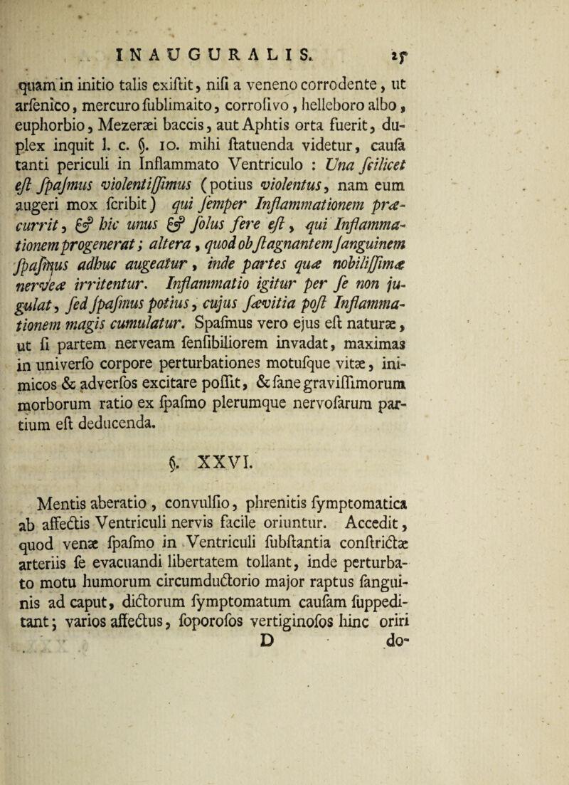 quam in initio talis cxiftit, nifi a veneno corrodente, ut arfenico, mercuro fublimaito, corrolivo, helleboro albo, euphorbio, Mezeraei baccis, aut Aphtis orta fuerit, du¬ plex inquit 1. c. §. io. mihi ftatuenda videtur, caufa tanti periculi in Inflammato Ventriculo : Una fcilicet efl fpajmns violentijflmus (potius violentus, nam eum augeri mox fcribit) qui Jemper Inflammationem pro¬ currit , 8? hic mus & folus fere eft, qui Inflamma¬ tionemprogenerat; altera, quod obflagnantemJanguinem fpaflpus adhuc augeatur, inde partes quo nohilijflmo nernleo irritentur. Inflammatio igitur per fe non ju¬ gulat , fed jpafmus potius, cujus fovit ia pofl Inflamma¬ tionem magis cumulatur. Spafmus vero ejus eft naturae, ut fi partem nerveam fenfibiliorem invadat, maximas in univerfo corpore perturbationes motufque vitae, ini¬ micos & adverfos excitare poflit, & fane graviflimorum morborum ratio ex fpafmo plerumque nervolarum par¬ tium eft deducenda. §. XXVI. Mentis aberatio , convulfio, phrenitis fymptomatica ab affectis Ventriculi nervis facile oriuntur. Accedit, quod venae fpafmo in .Ventriculi fubftantia conftridtae arteriis fe evacuandi libertatem tollant, inde perturba¬ to motu humorum circumdu&orio major raptus fangui- nis ad caput, didtorum fymptomatum caufam fuppedi- tant; varios affedus, foporofos vertiginofos hinc oriri . ' • D do-
