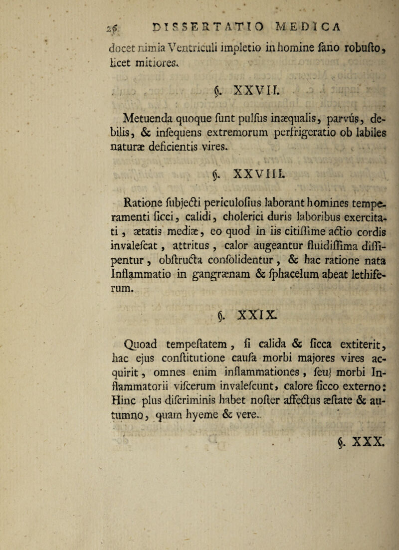 25 DISSERTATIO MEDICA docet mrnia Ventriculi implctio in homine fano robufto, Hcet mitiores. $. XXVIf. . - ' -• • - * 'Y '' \ * Metuenda quoque funt puliiis inaequalis, parvus, de¬ bilis , & infequens extremorum perfrigeratio ob labiles natura deficientis vires. $. XXVIII. -i Ratione fubjedi periculofius laborant homines tempe¬ ramenti ficci, calidi, cholerici duris laboribus exercita¬ ti , aetatis mediae, eo quod in iis citiflime adtio cordis invalefcat, attritus , calor augeantur fluidiffima diffi- pentur, obftrucbi confolidentur, & hac ratione nata Inflammatio in gangraenam & fphacelum abeat lethife- rum. ’ $. XXIX Quoad tempeflatem, fi calida & ficca extiterit, hac ejus conftitutione caufa morbi majores vires ac¬ quirit , omnes enim inflammationes, feu] morbi In¬ flammatorii vifcerum invalefcunt, calore ficco externo: Hinc plus difcriminis habet noller affedus aeftate & au¬ tumno , quam hyeme & vere.. §. XXX.
