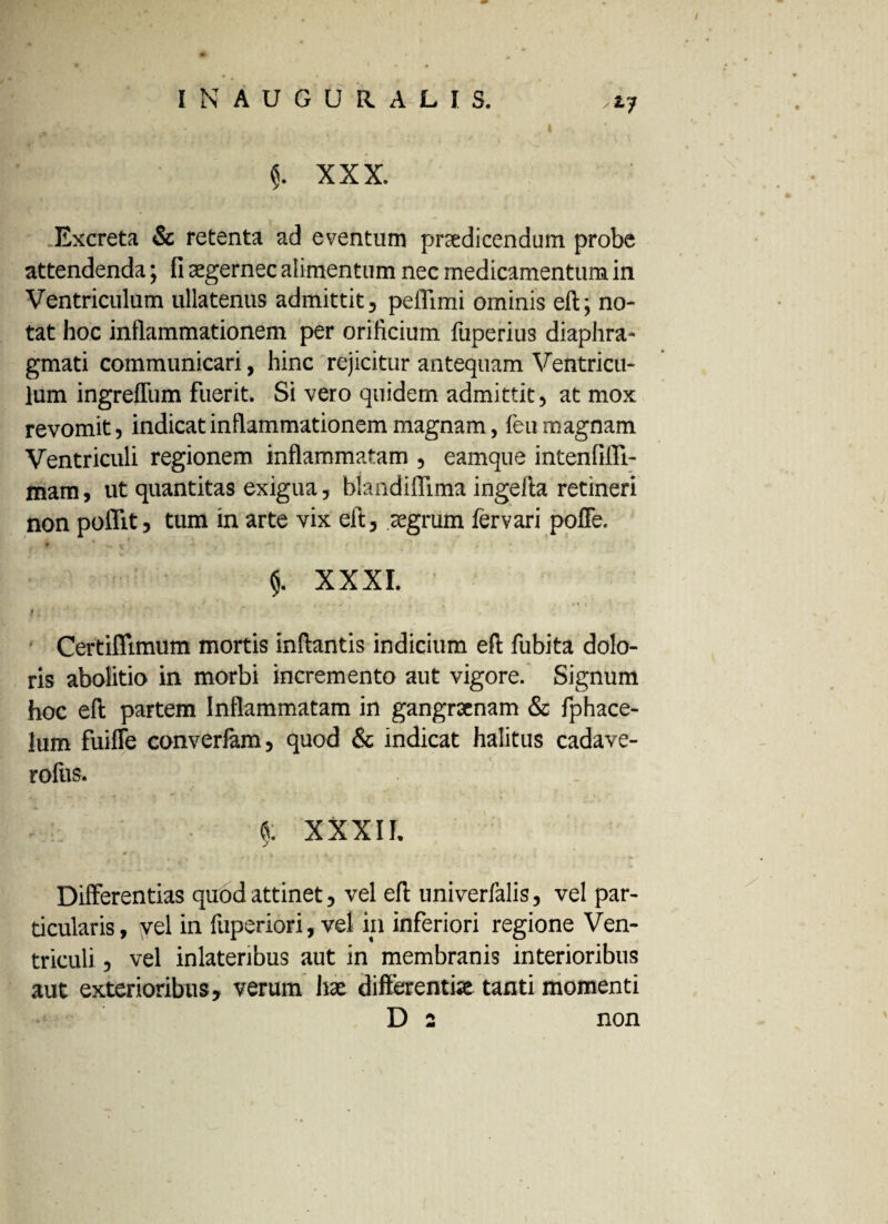 Excreta & retenta ad eventum praedicendum probe attendenda; fi aegernec alimentum nec medicamentum in Ventriculum ullatenus admittit, peifimi ominis eft; no¬ tat hoc inflammationem per orificium fuperius diaphra¬ gmati communicari, hinc rejicitur antequam Ventricu¬ lum ingreffum fuerit. Si vero quidem admittit, at mox revomit, indicat inflammationem magnam, feu magnam Ventriculi regionem inflammatam , eamque intenfifll- mam, ut quantitas exigua, blandifllma ingefla retineri non poflit, tum in arte vix eft, aegrum fervari poffe. $. XXXI. \ ' * . , ■ . , , - a \ t * ; • * Certiffimum mortis inflantis indicium eft fubita dolo¬ ris abolitio in morbi incremento aut vigore. Signum hoc eft partem Inflammatam in gangraenam & fphace- lum fuiffe converfam, quod & indicat halitus cadave- rofus. - ! • fi. XXXII. 0 i t M * . r f *■ . W Differentias quod attinet, vel eft univerMs, vel par¬ ticularis, vel in fuperiori, vel in inferiori regione Ven¬ triculi , vel inlateribus aut in membranis interioribus aut exterioribus, verum hae differenti» tanti momenti