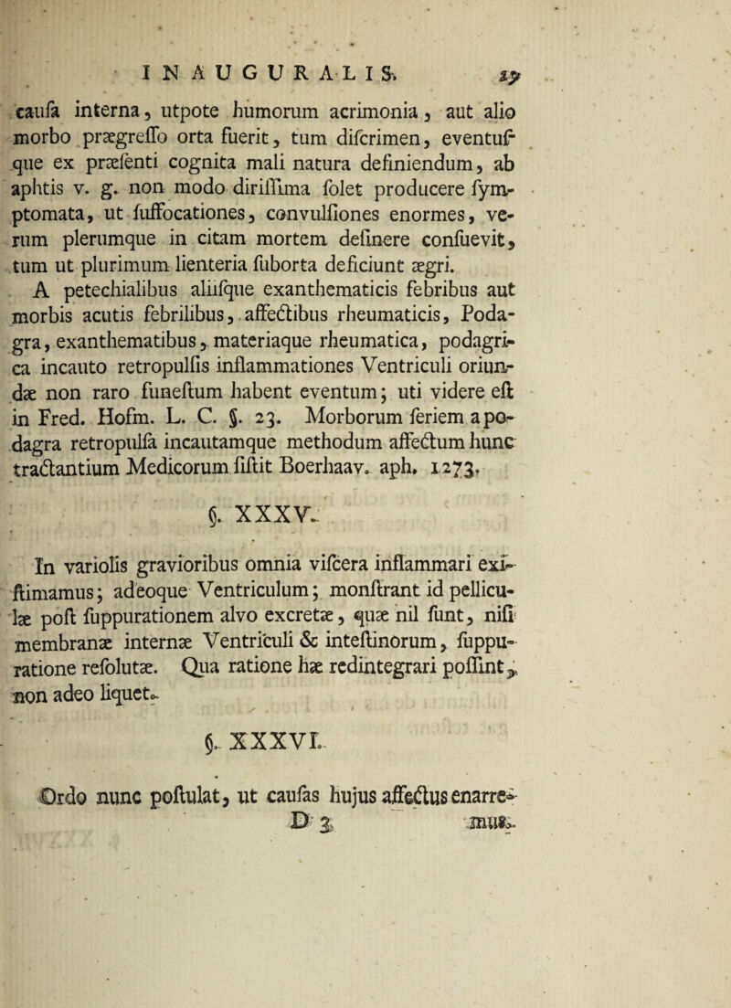 'caufa interna, utpote humorum acrimonia 5 aut alio morbo prsegreflo orta fuerit , tum difcrimen, eventu? que ex pnelenti cognita mali natura definiendum, ab aphtis v. g.. non modo dirifllma folet producere fyru- ptomata, ut fuffocationes, convulfiones enormes, ve* rum plerumque in citam mortem delinere confuevit, tum ut plurimum lienteria fuborta deficiunt aegri. A petechialibus aliifque exanthematicis febribus aut morbis acutis febrilibusaffe&ibus rheumaticis. Poda¬ gra , exanthematibus materiaque rheumatica, podagri¬ ca incauto retropulfis inflammationes Ventriculi oriun¬ dae non raro funeftum habent eventum; uti videre eft in Fred. Hofm. L. C. §. 23. Morborum feriem a po¬ dagra retropulla incautamque methodum affe&um hunc tra&antium Medicorum fiftit Boerhaav. aph, 1273. XXXV. In variolis gravioribus omnia vilcera inflammari exi-- ftimamus; adeoque Ventriculum; monftrant id pellicu¬ la poft fuppurationem alvo excretae, quae nil funt, nifi; membranx internx Ventriculi & inteftinorum, fuppu- ratione refolutx. Qua ratione hx redintegrari poffint^ non adeo liquet». XXXVI- Ordo nunc poflulat, ut caulas hujus affeftus enarre- B' % .mufe.