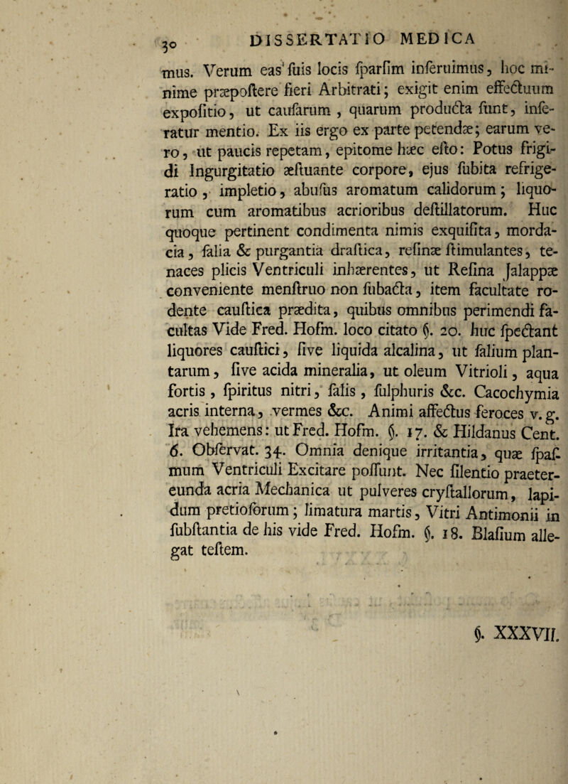 mus. Verum eas' fuis locis fparlim inferuimus, hoc mi¬ nime prsepoftere fieri Arbitrati; exigit enim effectuum expolitio, ut caufarum , quarum produdta funt, infe¬ ratur mentio. Ex iis ergo exparte petendae; earum ve¬ ro , ut paucis repetam, epitome haec efto: Potus frigi¬ di Ingurgitatio seftuante corpore, ejus fubita refrige¬ ratio , impletio, abufus aromatum calidorum; liquo¬ rum cum aromatibus acrioribus deftillatorum. Huc quoque pertinent condimenta nimis exquifita, morda¬ cia , falia & purgantia draflica, refinse ltimulantes, te¬ naces plicis Ventriculi inhaerentes, ut Refina jalappx conveniente menftruo non fiibadta, item facultate ro¬ dente cauftica praedita, quibus omnibus perimendi fa¬ cultas Vide Fred. Hofm. loco citato §. 20. huc fpedant liquores cauftici, five liquida alcalina, ut falium plan¬ tarum, live acida mineralia, ut oleum Vitrioli, aqua fortis , fpiritus nitri, falis, fulphuris &c. Cacochymia acris interna, vermes &c. Animi affedtus feroces v.g. Ira vehemens: ut Fred. Hofm. (j. 17. «Se Hildanus Cent. 6. Obfervat. 34. Omnia denique irritantia, quse fpaf- mum Ventriculi Excitare poffunt. Nec filentio praeter¬ eunda acria Mechanica ut pulveres cryftallorum, lapi¬ dum pretioforum; limatura martis, Vitri Antimonii in fubfiantia de his vide Fred. Hofm. $. 18. Blafium alle¬ gat teftem. 5. XXXVII.