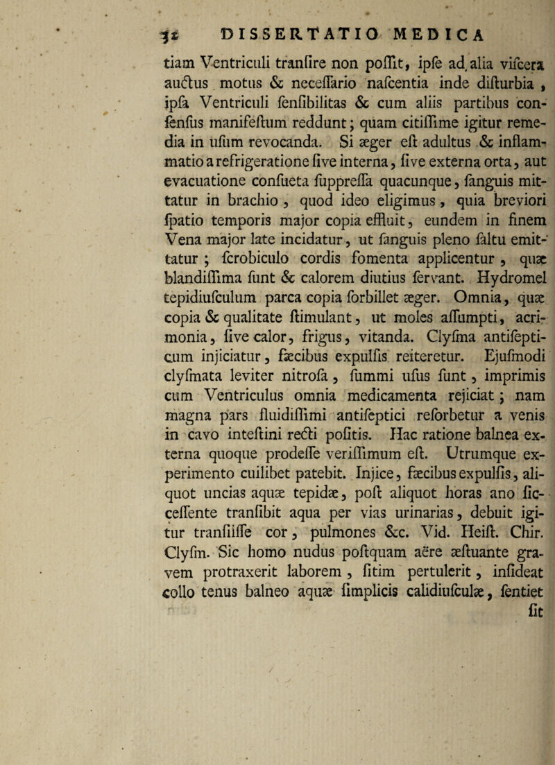 tiam Ventriculi tranfire non poflit, ipfe ad alia vifcera audus motus & neceflario nafcentia inde difturbia , ipfa Ventriculi fenfibilitas & cum aliis partibus con- fenfus manifeftum reddunt; quam citiffime igitur reme¬ dia in ufum revocanda. Si aeger eft adultus & inflam¬ matio a refrigeratione five interna, live externa orta, aut evacuatione confueta fuppreffa quacunque , fanguis mit¬ tatur in brachio , quod ideo eligimus, quia breviori Ipatio temporis major copia effluit , eundem in finem Vena major late incidatur, ut fanguis pleno faltu emit¬ tatur ; fcrobiculo cordis fomenta applicentur , quae blandifllma funt & calorem diutius fervant. Hydromel tepidiufculum parca copia forbillet aeger. Omnia, quae copia & qualitate ftimulant, ut moles afflimpti, acri¬ monia, five calor, frigus, vitanda. Clyfina antifepti- cum injiciatur, faecibus expulfis reiteretur. Ejufmodi clyfmata leviter nitrofa, fummi ufus funt, imprimis cum Ventriculus omnia medicamenta rejiciat; nam magna pars fluidiffimi antifeptici reforbetur a venis in cavo inteftini redi pofitis. Hac ratione balnea ex¬ terna quoque prodelfe veriflimum eft. Utrumque ex¬ perimento cuilibet patebit. Injice, faecibus expulfis, ali¬ quot uncias aquae tepidae, poft aliquot horas ano fic- cefTente tranfibit aqua per vias urinarias, debuit igi¬ tur tranfiifte cor, pulmones &c. Vid. Heift. Chir. Clyfm. Sic homo nudus poftquam aere aeftuante gra¬ vem protraxerit laborem, fitim pertulerit, infideat collo tenus balneo aquae fimplicis ealidiufculae, fentiet fit