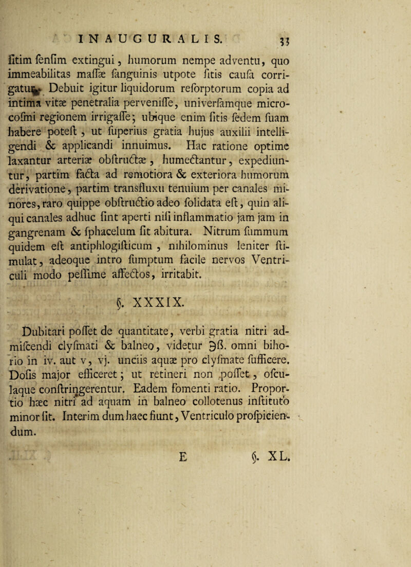 fitim fenfim extingui, humorum nempe adventu, quo immeabilitas maffae fanguinis utpote litis caufa corri¬ gatur Debuit igitur liquidorum reforptorum copia ad intima vitae penetralia pervenifle, univeriamque micro- cofmi regionem irrigafle; ubique enim fitis fedem fuam habere poteft , ut fuperius gratia hujus auxilii intelli- gendi & applicandi innuimus. Hac ratione optime laxantur arteriae obftrudbe , humeftantur, expediun¬ tur , partim fadfta ad remotiora & exteriora humorum derivatione, partim transfluxu tenuium per canales mi¬ nores, raro quippe obftruftio adeo folidata eft, quin ali¬ qui canales adhuc fint aperti nili inflammatio jam jam in gangrenam & fphacelum fit abitura. Nitrum fummum quidem eft antiphlogifticum , nihilominus leniter fti- mulat, adeoque intro fumptum facile nervos Ventri¬ culi modo peflime affeftos, irritabit. $. XXXIX. Dubitari poflet de quantitate, verbi gratia nitri ad- mifcendi clyfmati & balneo, videtur omni biho- rio in iv. aut v, vj. unciis aquae pro clyfmate fufficere, Dofis major efficeret; ut retineri non poflet, ofcu- laque conftringerentur. Eadem fomenti ratio. Propor¬ tio haec nitri* ad aquam in balneo collotenus inftitufo minor fit. Interim dum haec fiunt. Ventriculo profpicien- * dum.