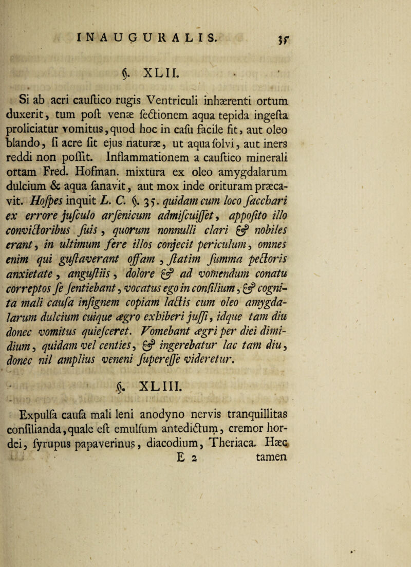 ?r $. xlh. Si ab acri cauftico rugis Ventriculi inhaerenti ortum duxerit, tum poft vena fedionem aqua tepida ingefta proliciatur vomitus,quod hoc in cafu facile fit, aut oleo blando, fi acre fit ejus natura, ut aqua folvi, aut iners reddi non poflit. Inflammationem a cauftico minerali ortam Fred. Hofman. mixtura ex oleo amygdalarum dulcium & aqua fanavit, aut mox inde orituram praca- vit. Hofpes inquit L.C. (j. 3,. quidam cum loco facchari ex errore jufculo arfenicum admifcuiffet, appofito illo convictoribus fuis, quorum nonnulli clari £5? nobiles erant, in ultimum fere illos conjecit periculum, omnes enim qui guftaverant offam , Jlatim fumma pettoris anxietate, angujliis, dolore 0? ad vomendum conatu correptos fe jentiebant, vocatus ego in confilium, cogni¬ ta mali caufa infignem copiam laftis cum oleo amygda¬ larum dulcium cuique agro exhiberi juffi, idque tam diu donec vomitus quiejceret. Vomebant agri per diei dimi¬ dium , quidam vel centies, 0? ingerebatur lac tam diu, donec nil amplius veneni fuperejfe videretur. j§. XLIII. i ., . . . - * • ' * 1'ff* Y Expulfa caufa mali leni anodyno nervis tranquillitas confilianda,quale eft emulfum antedi&um, cremor hor¬ dei, fyrupus papaverinus, diacodium, Theriaca, Haec - E 2 tamen /