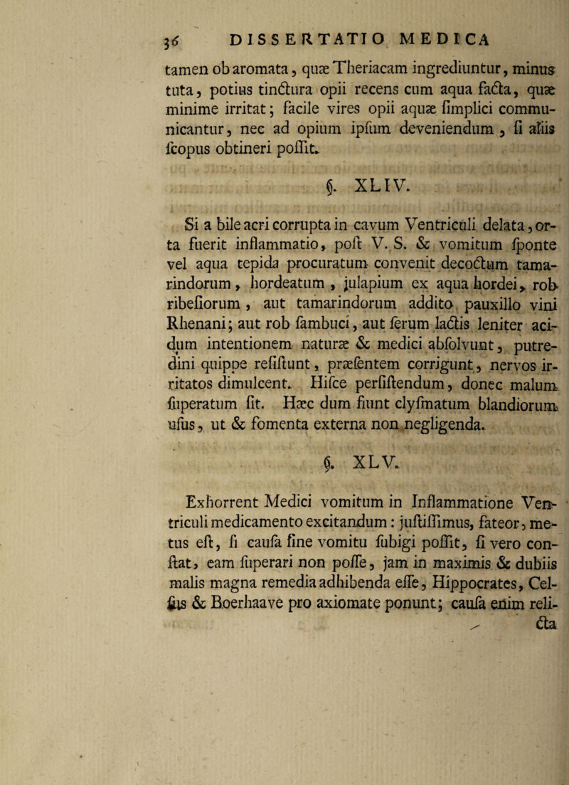 tamen obaromata, quaeTheriacam ingrediuntur, minus tuta, potius tindlura opii recens cum aqua facta, quae minime irritat; facile vires opii aquae fimplici commu¬ nicantur, nec ad opium ipfum deveniendum, fi aliis fcopus obtineri poffit. §. XLIV. Si a bile acri corrupta in cavum Ventriculi delata, or¬ ta fuerit inflammatio, poft V. S. & vomitum fponte vel aqua tepida procuratum convenit decodhim tama- rindorum, hordeatum , julapium ex aqua hordei, roh ribefiorum , aut tamarindorum addito pauxillo vini Rhenani; aut rob fambuci, aut ferum ladlis leniter aci¬ dum intentionem naturae & medici abfolvunt, putre¬ dini quippe refiftunt, praefentem corrigunt , nervos ir¬ ritatos dimulcent. Hifce perfiftendum, donec malum fuperatum fit. Haec dum fiunt clyfmatum blandiorum ufus, ut & fomenta externa non negligenda. XLV- Exhorrent Medici vomitum in Inflammatione Ven¬ triculi medicamento excitandum : juftiHimus, fateor, me¬ tus eft, fi eaula fine vomitu fubigi poflit, fi vero con¬ fiat , eam fuperari non po/Te, jam in maximis «St dubiis malis magna remedia adhibenda efle, Hippocrates, Cel¬ tis & Boerhaave pro axiomate ponunt; caufa enim reli- ^ (fia
