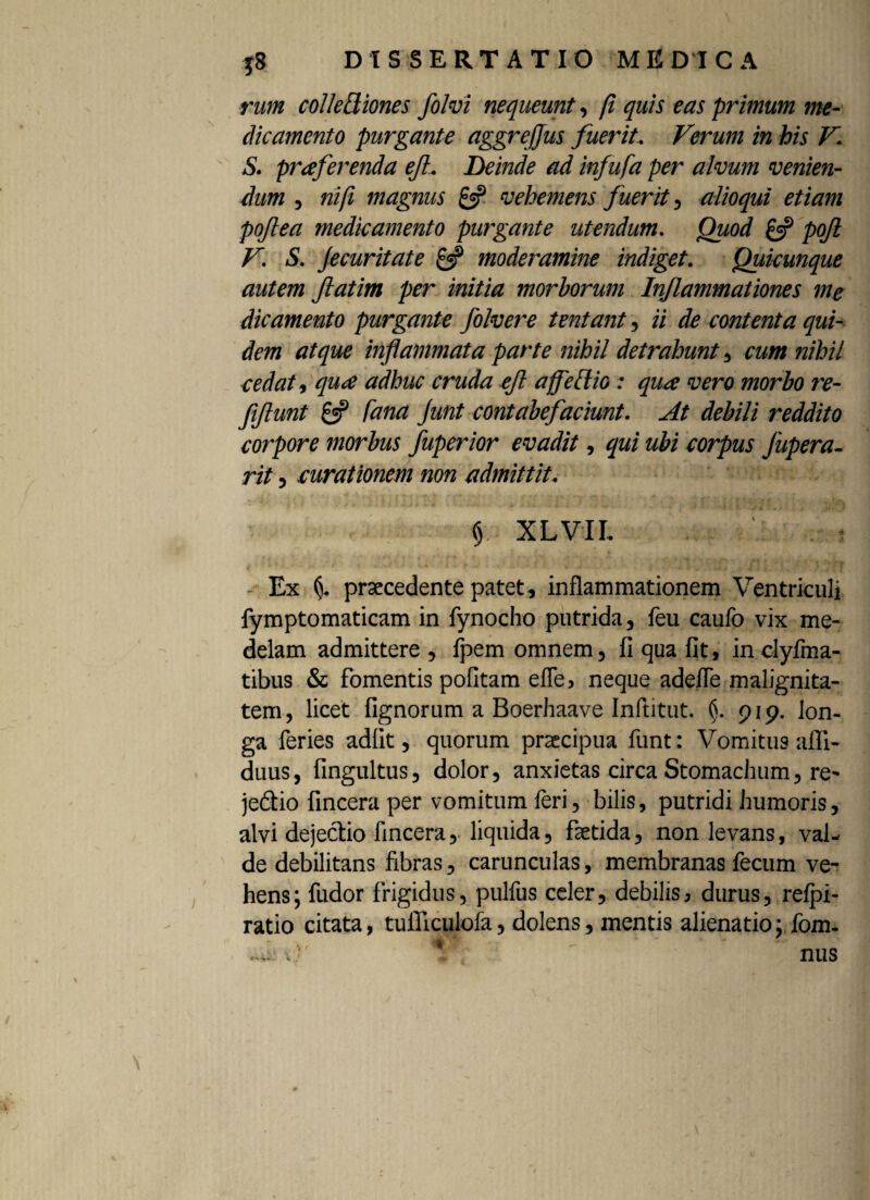rum coileBiones folvi nequeunt, fi quis eas primum me¬ dicamento purgante aggrefjus fuerit. Verum in his V. S. proferenda ef. Deinde ad infufa per alvum venien¬ dum , ni (i magnus vehemens fuerit, alioqui etiam poftea medicamento purgante utendum. Quod & pojl V. S. Jecuritate £«? moderamine indiget. Quicunque autem fatim per initia morborum Inflammationes me dicamento purgante folvere tentant, ii de contenta qui¬ dem atque inflammata parte nihil detrahunt, cum nihil cedat, quae adhuc cruda ejl affeBio: qua vero morbo re- fiftunt & Cana Junt contabefaciunt. At debili reddito corpore morbus fuperior evadit, qui ubi corpus Jupera- rit , curationem non admittit. $ XLVII. - Ex (j. praecedente patet, inflammationem Ventriculi fymptomaticam in fynocho putrida, feu caulb vix me¬ delam admittere , fpem omnem, fi qua fit, inclyfma- tibus & fomentis politam elfe, neque adefle malignita¬ tem , licet lignorum a Boerhaave Inftitut. (j. pip. lon¬ ga feries adiit, quorum praecipua funt: Vomitus afli- duus, fingultus, dolor, anxietas circa Stomachum, re- jedtio fincera per vomitum feri, bilis, putridi humoris, alvi dejectio fincera, liquida, faetida, non levans, val¬ de debilitans fibras, carunculas, membranas fecum ve¬ hens; fudor frigidus, pulfus celer, debilis, durus, relpi- ratio citata, tufliculofa, dolens, mentis alienatio; fom-